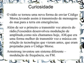 Curiosidade
O rádio se tornou uma nova forma de enviar Código
 Morse,levando assim à transmissão de mensagens
 do mar,para a terra em emergências.
Além de ser o primeiro a transmitir voz através do
 rádio,Fessenden desenvolveu modulação de
 amplitude,como nós chamamos hoje, AM,que era
 uma forma melhor de transmitir voz e música em
 relação ás tecnologias que vieram antes, que eram
 projetadas para o Código Morse.
Armstrong inventou um sistema diferente –
 modulação de frequência, ou FM.
 