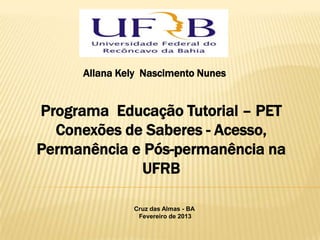 Allana Kely Nascimento Nunes


Programa Educação Tutorial – PET
  Conexões de Saberes - Acesso,
Permanência e Pós-permanência na
             UFRB

              Cruz das Almas - BA
               Fevereiro de 2013
 