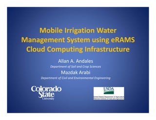 Mobile Irrigation Water 
Management System using eRAMS
Cloud Computing Infrastructure
Allan A. Andales
Department of Soil and Crop Sciences
Mazdak Arabi
Department of Civil and Environmental Engineering
 