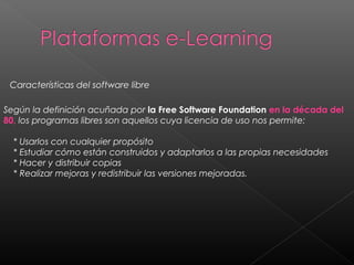 Según la definición acuñada por la Free Software Foundation en la década del
80, los programas libres son aquellos cuya licencia de uso nos permite:
    * Usarlos con cualquier propósito
    * Estudiar cómo están construidos y adaptarlos a las propias necesidades
    * Hacer y distribuir copias
    * Realizar mejoras y redistribuir las versiones mejoradas.
Características del software libre
 