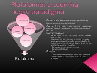 Evaluación –exámenes en línea- encuestas de
opinión anónimas–autoevaluaciones.
Contenidos Creación de contenidos. Ofrecerlos en
formatos variados. Realización de tareas, individuales o
grupales
Comunicación
•Novedades, información importante relacionada
con el curso
•Foros de debate, intercambio de ideas, con los
pares y con los profesores. Se pueden abrir tantos
foros como se necesite, por módulos de contenidos,
preguntas técnicas , zona libre
•Correo, para mensajes personales.
•Conversación (chat)
Estudio
• Repositorios de materiales en distintos formatos,
espacio para vínculos relacionados al curso,
•Glosario
 