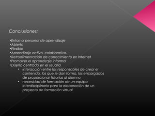 Conclusiones:
•Entorno personal de aprendizaje
•Abierto
•Flexible
•Aprendizaje activo, colaborativo.
•Retroalimentación de conocimiento en Internet
•Promover el aprendizaje informal
•Diseño centrado en el usuario
• interacción entre los responsables de crear el
contenido, los que le dan forma, los encargados
de proporcionar tutorías al alumno
• necesidad de formación de un equipo
interdisciplinario para la elaboración de un
proyecto de formación virtual
 