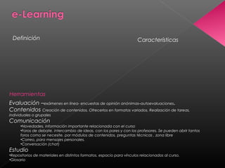 CaracterísticasDefinición
Herramientas
Evaluación –exámenes en línea- encuestas de opinión anónimas–autoevaluaciones.
Contenidos Creación de contenidos. Ofrecerlos en formatos variados. Realización de tareas,
individuales o grupales
Comunicación
•Novedades, información importante relacionada con el curso
•Foros de debate, intercambio de ideas, con los pares y con los profesores. Se pueden abrir tantos
foros como se necesite, por módulos de contenidos, preguntas técnicas , zona libre
•Correo, para mensajes personales.
•Conversación (chat)
Estudio
•Repositorios de materiales en distintos formatos, espacio para vínculos relacionados al curso,
•Glosario
 