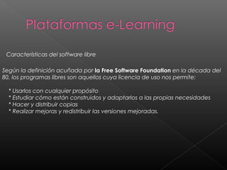 Según la definición acuñada por la Free Software Foundation en la década del
80, los programas libres son aquellos cuya licencia de uso nos permite:
    * Usarlos con cualquier propósito
    * Estudiar cómo están construidos y adaptarlos a las propias necesidades
    * Hacer y distribuir copias
    * Realizar mejoras y redistribuir las versiones mejoradas.
Características del software libre
 