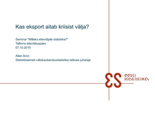 Kas eksport aitab kriisist välja? Seminar ''Milleks ettevõtjale statistika?'‘ Tallinna ettevõtluspäev 07.10.2010 Allan Aron Statistikaameti väliskaubandusstatistika talituse juhataja 