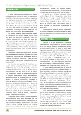 Melo et al. - Prevalência de Tumores Malignos Infanto-juvenil de Região de Cabeça e Pescoço

INTRODUÇÃO
O câncer infanto-juvenil é considerado raro quando
comparado com os tumores do adulto, correspondendo
entre 2% e 3% de todos os tumores malignos. Representa
uma signiﬁcativa causa de morte nesta população1.
Apesar da probabilidade de sobrevida das crianças
com diagnóstico de câncer ter crescido em países
desenvolvidos, são a segunda causa de óbito entre 0
e 14 anos, atrás apenas dos acidentes2,3. Além disso,
um aumento da incidência de câncer infantil tem sido
relatado nos Estados Unidos, Austrália e Espanha4-6.
Os tumores malignos infanto-juvenil não podem
ser considerados uma simples doença, mas sim como
uma gama de diferentes malignidades. Deve ser
estudado separadamente do câncer do adulto por
apresentar diferenças nos locais primários, diferentes
origens histológicas, etnia, sexo, faixa etária e diferentes
comportamentos clínicos. Tende a apresentar menores
períodos de latência, costuma crescer rapidamente e
torna-se bastante invasivo, porém responde melhor à
quimioterapia1,5,6.
Enquanto os tumores nos adultos estão, em geral,
relacionados à exposição a vários fatores de risco como
o tabagismo, estilos de vida, alimentação, ocupação
e agentes carcinógenos especíﬁcos, a maior parte das
causas dos tumores pediátricos ainda é completamente
desconhecida7.
Ao contrário dos padrões de incidência nos
adultos, onde as taxas de câncer costumam aumentar
rapidamente com o aumento da idade, existe uma
variabilidade relativamente ampla de idade durante o
desenvolvimento, com dois, picos, no início da infância
e na adolescência. Durante os primeiros anos de vida,
os tumores embrionários, como neuroblastomas,
rabdiomiossarcomas e medublastomas são os mais
comuns. Os tumores embrionários, associados às
leucemias agudas, os linfomas não Hodking e os gliomas
juntos, tem um pico de incidência de 2 a 5 anos de
idade, a maior incidência de câncer durante a infância
e adolescência. Com o passar do tempo, especialmente
após a puberdade, as neoplasias ósseas, a doença de
Hodking, os tumores de células germinativas e diversos
carcinomas, como o câncer de tireóide e o melanoma
maligno, aumentam sua incidência7.
Na região de cabeça e pescoço os tumores malignos
são relativamente raros, sendo responsável por 12%
de todos os tumores na população infanto-juvenil. Os
tipos histológicos malignos que acometem esta região
incluem: linfomas Hodking; linfomas não Hodking;
rabdiomiossarcomas; tumores da tireóide; carcinomas

494

nasofaringeanos, tumores das glândulas salivares,
neuroblastomas e retinoblastomas8,9. Os carcinomas são
raros acometendo menos que 2% do total dos casos4.
De acordo com a literatura pesquisada, estudos
epidemiológicos do tipo retrospectivos sobre câncer
infanto-juvenil em cabeça e pescoço têm sido realizados
em populações africanas, asiáticas, européias e norteamericanas4,9-13, entretanto os dados são escassos no
Brasil14. As pesquisas sobre câncer infanto-juvenil no
Brasil abordam base populacional e mortalidade de
forma geral1.
O objetivo deste estudo foi veriﬁcar a prevalência
de tumores malignos infanto-juvenil na região de cabeça
e pescoço registrados nos arquivos do Hospital do Câncer
de Pernambuco.

METODOLOGIA
O estudo foi do tipo retrospectivo e transversal.
Foram avaliados 126 prontuários de pacientes menores
de 18 anos de idade presentes nos arquivos do Hospital
do Câncer de Pernambuco na cidade do Recife, Brasil,
registrados no período entre 1995 a 2000. A escolha desta
Instituição deveu-se ao fato de, a mesma, ser um centro
de referência de câncer no Estado de Pernambuco.
A cidade do Recife tem 217,78 Km2 de extensão
e uma população de 1.528.970 habitantes, com a
sua totalidade residindo na área urbana. A taxa de
crescimento anual é de 1,38% (1996/2000). O município
está quatro metros acima do nível do mar e o clima é
temperado, com temperatura média anual de 29ºC.
Os dados foram coletados por meio de técnica de
pesquisa documental direta, em ﬁcha especíﬁca, por um
único examinador. As variáveis estudadas foram gênero,
faixa etária, localização anatômica e tipo histológico. Em
relação à idade foi considerado o limite de 18 anos para
a deﬁnição de câncer pediátrico conforme recomendado
pelo INCA1. As crianças foram divididas em três grupos:
Grupo 1 (0 a 5 anos); Grupo 2 (6 a 12 anos) e Grupo 3
(13 a 18 anos). Não houve revisão histopatológica das
lâminas e o diagnóstico considerado na pesquisa foi o
contido nos arquivos médicos. A localização anatômica
foi à citada pelo referido hospital.
Foram observados os aspectos éticos da Resolução
196/96, sendo a pesquisa registrada no Sistema Nacional
de Informação sobre Ética em pesquisa envolvendo Seres
Humanos e aprovado pelo Comitê de Ética em Pesquisa
do Hospital do Câncer de Pernambuco.
Os resultados foram organizados com o auxílio do
software Statistical Package for Social Sciences (SPSS)
e apresentados por meio da estatística descritiva
(distribuições absolutas e percentuais).

Pesq Bras Odontoped Clin Integr, João Pessoa, 10(3):493-498, set./dez. 2010

 