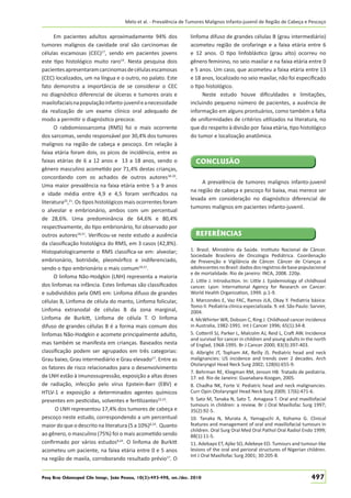 Melo et al. - Prevalência de Tumores Malignos Infanto-juvenil de Região de Cabeça e Pescoço

Em pacientes adultos aproximadamente 94% dos
tumores malignos da cavidade oral são carcinomas de
células escamosas (CEC)17, sendo em pacientes jovens
este tipo histológico muito raro14. Nesta pesquisa dois
pacientes apresentaram carcinomas de células escamosas
(CEC) localizados, um na língua e o outro, no palato. Este
fato demonstra a importância de se considerar o CEC
no diagnóstico diferencial de úlceras e tumores orais e
maxilofaciais na população infanto-juvenil e a necessidade
da realização de um exame clínico oral adequado de
modo a permitir o diagnóstico precoce.
O rabdomiossarcoma (RMS) foi o mais ocorrente
dos sarcomas, sendo responsável por 30,4% dos tumores
malignos na região de cabeça e pescoço. Em relação à
faixa etária foram dois, os picos de incidência, entre as
faixas etárias de 6 a 12 anos e 13 a 18 anos, sendo o
gênero masculino acometido por 71,4% destas crianças,
concordando com os achados de outros autores18-20.
Uma maior prevalência na faixa etária entre 5 a 9 anos
e idade média entre 4,9 e 4,5 foram veriﬁcados na
literatura20,21. Os tipos histológicos mais ocorrentes foram
o alveolar e embrionário, ambos com um percentual
de 28,6%. Uma predominância de 64,6% e 80,4%
respectivamente, do tipo embrionário, foi observado por
outros autores18,21. Veriﬁcou-se neste estudo a ausência
da classiﬁcação histológica do RMS, em 3 casos (42,8%).
Histopatologicamente o RMS classiﬁca-se em: alveolar;
embrionário, botrióide, pleomórﬁco e indiferenciado,
sendo o tipo embrionário o mais comum18,21.
O linfoma Não-Hodgkin (LNH) representa a maioria
dos linfomas na infância. Estes linfomas são classiﬁcados
e subdivididos pela OMS em: Linfoma difuso de grandes
células B, Linfoma de célula do manto, Linfoma folicular,
Linfoma extranodal de células B da zona marginal,
Linfoma de Burkitt, Linfoma de célula T. O linfoma
difuso de grandes células B é a forma mais comum dos
linfomas Não-Hodgkin e acomete principalmente adulto,
mas também se manifesta em crianças. Baseados nesta
classiﬁcação podem ser agrupados em três categorias:
Grau baixo, Grau intermediário e Grau elevado17. Entre as
os fatores de risco relacionados para o desenvolvimento
de LNH estão à imunossupressão, exposição a altas doses
de radiação, infecção pelo vírus Epstein-Barr (EBV) e
HTLV-1 e exposição a determinados agentes químicos
presentes em pesticidas, solventes e fertilizantes22,23.
O LNH representou 17,4% dos tumores de cabeça e
pescoço neste estudo, correspondendo a um percentual
maior do que o descrito na literatura (5 a 10%)8,24. Quanto
ao gênero, o masculino (75%) foi o mais acometido sendo
conﬁrmado por vários estudos8,24. O linfoma de Burkitt
acometeu um paciente, na faixa etária entre 0 e 5 anos
na região de maxila, corroborando resultado prévio17. O

linfoma difuso de grandes células B (grau intermediário)
acometeu região de orofaringe e a faixa etária entre 6
e 12 anos. O tipo linfoblástico (grau alto) ocorreu no
gênero feminino, no seio maxilar e na faixa etária entre 0
e 5 anos. Um caso, que acometeu a faixa etária entre 13
e 18 anos, localizado no seio maxilar, não foi especiﬁcado
o tipo histológico.
Neste estudo houve diﬁculdades e limitações,
incluindo pequeno número de pacientes, a ausência de
informação em alguns prontuários, como também a falta
de uniformidades de critérios utilizados na literatura, no
que diz respeito à divisão por faixa etária, tipo histológico
do tumor e localização anatômica.

CONCLUSÃO
A prevalência de tumores malignos infanto-juvenil
na região de cabeça e pescoço foi baixa, mas merece ser
levada em consideração no diagnóstico diferencial de
tumores malignos em pacientes infanto-juvenil.

REFERÊNCIAS
1. Brasil. Ministério da Saúde. Instituto Nacional de Câncer.
Sociedade Brasileira de Oncologia Pediátrica. Coordenação
de Prevenção e Vigilância de Câncer. Câncer de Crianças e
adolescentes no Brasil: dados dos registros de base populacional
e de mortalidade. Rio de janeiro: INCA, 2008. 220p.
2. Little J. Introduction. In: Little J. Epidemiology of childhood
cancer. Lyon: International Agency for Research on Cancer:
World Health Organization, 1999. p.1-9.
3. Marcondes E, Vaz FAC, Ramos JLA, Okay Y. Pediatria básica:
Tomo II. Pediatria clínica especializada. 9. ed. São Paulo: Sarvier,
2004.
4. McWhirter WR, Dobson C, Ring J. Childhood cancer incidence
in Australia, 1982-1991. Int J Cancer 1996; 65(1):34-8.
5. Cotterill SJ, Parker L, Malcolm AJ, Reid L, Craft AW. Incidence
and survival for cancer in children and young adults in the north
of Englad, 1968-1995. Br J Cancer 2000; 83(3):397-403.
6. Albright JT, Topham AK, Reilly JS. Pediatric head and neck
malignancies: US incidence and trends over 2 decades. Arch
Otolaryngol Head Neck Surg 2002; 128(6):655-9.
7. Behrman RE, Kliegman RM, Jenson HB. Tratado de pediatria.
17. ed. Rio de Janeiro: Guanabara-Koogan, 2005.
8. Chadha NK, Forte V. Pediatric head and neck malignancies.
Curr Opin Otolaryngol Head Neck Surg 2009; 17(6):471-6.
9. Sato M, Tanaka N, Sato T, Amagasa T. Oral and maxillofacial
tumours in children: a review. Br J Oral Maxillofac Surg 1997;
35(2):92-5.
10. Tanaka N, Murata A, Yamaguchi A, Kohama G. Clinical
features and management of oral and maxillofacial tumours in
children. Oral Surg Oral Med Oral Pathol Oral Radiol Endo 1999;
88(1):11-5.
11. Adebayo ET, Ajike SO, Adekeye EO. Tumours and tumour-like
lesions of the oral and perioral structures of Nigerian children.
Int J Oral Maxillofac Surg 2001; 30:205-8.

Pesq Bras Odontoped Clin Integr, João Pessoa, 10(3):493-498, set./dez. 2010

497

 