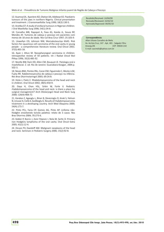 Melo et al. - Prevalência de Tumores Malignos Infanto-juvenil de Região de Cabeça e Pescoço
12. Asamoa EA, Ayanlere AO, Olaitan AA, Adekeye EO. Paediatric
tumours of the jaws in northern Nigeria. Clinical presentation
and treatment. J Craniomaxillofac Surg 1990; 18(3):130-5.
13. Arotiba GT. A study of orofacial tumours in Nigerian children.
J Oral Maxillofac Surg 1996; 54(1):34-8.
14. Carvalho MB, Rapopot A, Fava AS, Kanda JL, Souza RP,
Mendes AF. Tumores de cabeça e pescoço em pacientes com
menos de 18 anos de idade. Rev Col Bras Cirur 1997; 25:103-9.
15. Llewellyn CD, Johnson NW, Warnakulasuriya KAAS. Risk
factors for squamous cell carcinoma of the oral cavity in young
people - a comprehensive literature review. Oral Oncol 2001;
37(5):401-18.
16. Ayan I, Altun M. Nasopharyngeal carcinoma in children:
retrospective review of 50 patients. Int J Radiat Oncol Biol
Phhys 1996; 35(3):485-92.
17. Neville BW, Dam DD, Allen CM, Bouquot JE. Patologia oral e
maxilofacial. 2. ed. Rio de Janeiro: Guanabara-Koogan, 2004.p.
502-3.
18. Neves BMJ, Pontes PAL, Caran EM, Figueiredo C, Weckx LLM,
Fujita RR. Rabdomiosarcoma de cabeça e pescoço na infância.
Rev Bras Otorrinolaringol 2003; 69:24-8.
19. Hicks J, Flaitz C. Rhabdomyosarcoma of the head and neck
in children. Oral Oncol 2002; 38(5):450-9.
20. Daya H, Chan HSL, Sirkin W, Forte V. Pediatric
rhabdomyosarcoma of the head and neck: is there a place for
surgical management? Arch Otolaryngol Head and Neck Surg
2000; 126(4):468-72.
21. Karakas Z, Agaoglu L, Biner B, Devecioglu O, Anak S, Yalman
N, Unuvar A, Celik A, Gedikoglu G. Results of rhabdomyosarcoma
treatment in a developing country. Arch Med Okayama 2000;
54(4):173-7.
22. Pinto PCL, Faria CP, Gomes AG, Pinto AP. Linfoma nãoHodgkin envolvendo tonsila palatina: relato de 3 casos. Rev
Bras Otorrino 2004; 70:273-6.
23. Kobler P, Borcic J, Zore Filipovic I, Nola M, Sertic D. Primary
non Hodgkins lymphoma of the oral cavity. Oral Oncol Extra
2005; 41(1):12-4.
24. Dicson PV, Davidoﬀ AM. Malignant neoplasms of the head
and neck. Seminars in Pediatric Surgery 2006; 15(2):92-8.

498

Recebido/Received: 14/04/09
Revisado/Reviewed: 22/02/10
Aprovado/Approved: 04/05/10

Correspondência:
Allan Ulisses Carvalho de Melo
Av. Acrísio Cruz, 147 - Apt. 401 - Salgado Filho
Aracaju/SE
CEP: 49020-210
E-mail: aucmelo@yahoo.com.br

Pesq Bras Odontoped Clin Integr, João Pessoa, 10(3):493-498, set./dez. 2010

 