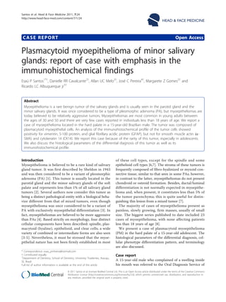 Santos et al. Head & Face Medicine 2011, 7:24
http://www.head-face-med.com/content/7/1/24

CASE REPORT

HEAD & FACE MEDICINE

Open Access

Plasmacytoid myoepithelioma of minor salivary
glands: report of case with emphasis in the
immunohistochemical findings
Esaú P Santos1*†, Danielle RR Cavalcante2†, Allan UC Melo3†, José C Pereira4†, Margarete Z Gomes2† and
Ricardo LC Albuquerque jr5†

Abstract
Myoepithelioma is a rare benign tumor of the salivary glands and is usually seen in the parotid gland and the
minor salivary glands. It was once considered to be a type of pleomorphic adenoma (PA), but myoepitheliomas are
today believed to be relatively aggressive tumors. Myoepitheliomas are most common in young adults between
the ages of 30 and 50 and there are very few cases reported in individuals less than 18 years of age. We report a
case of myoepithelioma located in the hard palate in a 15-year-old Brazilian male. The tumor was composed of
plasmacytoid myoepithelial cells. An analysis of the immunohistochemical profile of the tumor cells showed
positivity for vimentin, S-100 protein, and glial fibrillary acidic protein (GFAP), but not for smooth muscle actin (aSMA) and cytokeratin 14 (CK14). We report this case because of the rarity of this tumor, especially in adolescents.
We also discuss the histological parameters of the differential diagnosis of this tumor as well as its
immunohistochemical profile.
Introduction
Myoepithelioma is believed to be a rare kind of salivary
gland tumor. It was first described by Sheldon in 1943
and was then considered to be a variant of pleomorphic
adenoma (PA) [1]. This tumor is usually located in the
parotid gland and the minor salivary glands of the soft
palate and represents less than 1% of all salivary gland
tumors [2]. Several authors now consider this tumor as
being a distinct pathological entity with a biological behavior different from that of mixed tumors, even though
myoepithelioma was once considered to be a variant of
PA with exclusively myoepithelial differentiation [3]. In
fact, myoepitheliomas are believed to be more aggressive
than PAs [4]. Based strictly on morphology, four distinct
cellular components have been described: spindle, plasmacytoid (hyaline), epithelioid, and clear cells; a wide
variety of combined or intermediate forms are also seen
[3-5]. Nevertheless, it must be stressed that the myoepithelial nature has not been firmly established in most
* Correspondence: esau_pinheiro@hotmail.com
† Contributed equally
1
Department of Dentistry, School of Dentistry, University Tiradentes, Aracaju,
SE, Brazil
Full list of author information is available at the end of the article

of these cell types, except for the spindle and some
epithelioid cell types [6,7]. The stroma of these tumors is
frequently composed of fibro-hyalinized or myxoid connective tissue, similar to that seen in some PAs; however,
in contrast to the latter, myoepitheliomas do not present
chondroid or osteoid formation. Besides, ductal/luminal
differentiation is not normally expected in myoepithelioma and, when present, it constitutes less than 5% of
the tumor parenchyma; this is quite useful for distinguishing this lesion from a mixed tumor [7].
The majority of cases of myoepithelioma present as
painless, slowly growing, firm masses, usually of small
size. The biggest series published to date included 23
cases of myoepithelioma, with none affecting patients
less than 18 years of age [8].
We present a case of plasmacytoid myoepithelioma
(PM) in the hard palate of a 15-year-old adolescent. The
histological parameters of the differential diagnosis, cellular phenotype differentiation pattern, and terminology
are also discussed.

Case report
A 15-year-old male who complained of a swelling inside
his mouth was referred to the Oral Diagnosis Service of

© 2011 Santos et al; licensee BioMed Central Ltd. This is an Open Access article distributed under the terms of the Creative Commons
Attribution License (http://creativecommons.org/licenses/by/2.0), which permits unrestricted use, distribution, and reproduction in
any medium, provided the original work is properly cited.

 
