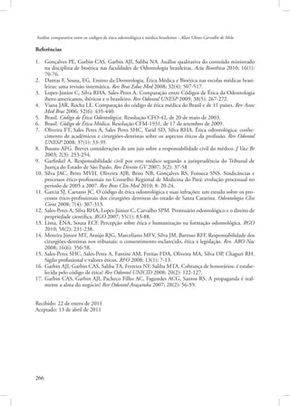 Análise comparativa entre os códigos de ética odontológica e médica brasileiros - Allan Ulisses Carvalho de Melo

Referências
1.	 Gonçalves PE, Garbin CAS, Garbin AJI, Saliba NA. Análise qualitativa do conteúdo ministrado
na disciplina de bioética nas faculdades de Odontologia brasileiras. Acta Bioethica 2010; 16(1):
70-76.
2.	 Dantas F, Sousa, EG. Ensino da Deontologia, Ética Médica e Bioética nas escolas médicas brasileiras: uma revisão sistemática. Rev Bras Educ Med 2008; 32(4): 507-517.
3.	 Lopes-Júnior C, Silva RHA, Sales-Peres A. Comparação entre Códigos de Ética da Odontologia
ibero-americanos, ibéricos e o brasileiro. Rev Odontol UNESP 2009; 38(5): 267-272.
4.	 Viana JAR, Rocha LE. Comparação do código de ética médica do Brasil e de 11 países. Rev Assoc
Med Bras 2006; 52(6): 435-440.
5.	 Brasil. Código de Ética Odontológica. Resolução CFO-42, de 20 de maio de 2003.
6.	 Brasil. Código de Ética Médica. Resolução CFM-1931, de 17 de setembro de 2009.
7.	 Oliveira FT, Sales Peres A, Sales Peres SHC, Yarid SD, Silva RHA. Ética odontológica: conhecimento de acadêmicos e cirurgiões-dentistas sobre os aspectos éticos da profissão. Rev Odontol
UNESP 2008; 37(1): 33-39.
8.	 Busato AFG. Breves considerações de um juiz sobre a responsabilidade civil do médico. J Vasc Br
2003; 2(3): 253-254.
9.	 Garfinkel A. Responsabilidade civil por erro médico segundo a jurisprudência do Tribunal de
Justiça do Estado de São Paulo. Rev Direito GV 2007; 3(2): 37-58
10.	 Silva JAC, Brito MVH, Oliveira AJB, Brito NB, Gonçalves RS, Fonseca SNS. Sindicâncias e
processos ético-profissonais no Conselho Regional de Medicina do Pará: evolução processual no
período de 2005 a 2007. Rev Bras Clin Med 2010; 8: 20-24.
11.	 Garcia SJ, Caetano JC. O código de ética odontológica e suas infrações: um estudo sobre os processos ético-profissionais dos cirurgiões dentistas do estado de Santa Catarina. Odontologia Clin
Cient 2008; 7(4): 307-313.
12.	 Sales-Peres A, Silva RHA, Lopes-Júnior C, Carvalho SPM. Prontuário odontológico e o direito de
propriedade científica. RGO 2007; 55(1): 83-88.
13.	 Lima, ENA, Souza ECF. Percepção sobre ética e humanização na formação odontológica. RGO
2010; 58(2): 231-238.
14.	 Moreira Júnior MT, Araújo RJG, Marceliano MFV, Silva JM, Barroso RFF. Responsabilidade dos
cirurgiões-dentistas nos tribunais: o consentimento esclarecido, ética x legislação. Rev. ABO Nac
2008; 16(6): 356-58.
15.	 Sales-Peres SHC, Sales-Peres A, Fantini AM, Freitas FDA, Oliveira MA, Silva OP, Chaguri RH.
Sigilo profissional e valores éticos. RFO 2008; 13(1): 7-13.
16.	 Garbin AJI, Garbin CAS, Saliba TA, Ferreira NF, Saliba MTA. Cobrança de honorários: é estabelecida pelo código de ética? Rev Odontol UNICID 2008; 20(2): 122-127.
17.	 Garbin CAS, Garbin AJI, Pacheco Filho AC, Fagundes ACG, Santos RS. A propaganda é realmente a alma do negócio? Rev Odontol Araçatuba 2007; 28(2): 56-59.
Recibido: 22 de enero de 2011
Aceptado: 13 de abril de 2011

266 

 
