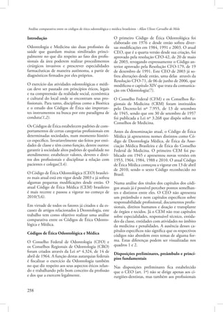 Análise comparativa entre os códigos de ética odontológica e médica brasileiros - Allan Ulisses Carvalho de Melo

Introdução
Odontologia e Medicina são duas profissões da
saúde que guardam muitas similitudes principalmente no que diz respeito ao fato dos profissionais da área poderem realizar procedimentos
cirúrgicos invasivos e prescrever especialidades
farmacêuticas de maneira autônoma, a partir de
diagnósticos firmados por eles próprios.
O exercício das atividades odontológicas e médicas deve ser pautado em princípios éticos, legais
e na compreensão da realidade social, econômica
e cultural do local onde se encontram seus profissionais. Para tanto, disciplinas como a Bioética
e o estudo dos Códigos de Ética são importantes instrumentos na busca por este paradigma de
conduta(1,2).
Os Códigos de Ética estabelecem padrões de comportamentos de certas categorias profissionais em
determinadas sociedades, num momento histórico específico. Invariavelmente são feitos por entidades de classe e têm como função, dentre outros:
garantir à sociedade altos padrões de qualidade no
atendimento; estabelecer valores, deveres e direitos dos profissionais e disciplinar a relação com
pacientes e colegas(3,4).
O Código de Ética Odontológica (CEO) brasileiro mais atual está em vigor desde 2003 e já sofreu
algumas pequenas modificações desde então. O
atual Código de Ética Médica (CEM) brasileiro
é mais recente e passou a vigorar no começo de
2010(5,6).
Em virtude de todos os fatores já citados e da escassez de artigos relacionados à Deontologia, este
trabalho tem como objetivo realizar uma análise
comparativa entre os Códigos de Ética Odontológica e Médica.
Códigos de Ética Odontológica e Médica
O Conselho Federal de Odontologia (CFO) e
os Conselhos Regionais de Odontologia (CRO)
foram criados através da Lei nº 4.324, de 14 de
abril de 1964. A função destas autarquias federais
é fiscalizar o exercício da Odontologia também
no que diz respeito aos seus aspectos éticos zelando e trabalhando pelo bom conceito da profissão
e dos que a exercem legalmente.
258 

O primeiro Código de Ética Odontológica foi
elaborado em 1976 e desde então sofreu diversas modificações em 1984, 1991 e 2003. O atual
CEO, que é a quarta versão desde sua criação, foi
aprovado pela resolução CFO-42, de 20 de maio
de 2003, revogando expressamente o Código anterior aprovado pela Resolução CFO-179, de 19
de dezembro de 1991. Este CEO de 2003 já sofreu alterações desde então, uma delas através da
Resolução CFO-71, de 06 de junho de 2006, que
modificou o capítulo XIV que trata da comunicação em Odontologia(7).
O Conselho Federal (CFM) e os Conselhos Regionais de Medicina (CRM) foram instituídos
pelo Decreto-lei nº 7.955, de 13 de setembro
de 1945, sendo que em 30 de setembro de 1957
foi publicada a Lei nº 3.268 que dispôs sobre os
Conselhos de Medicina.
Antes da denominação atual, o Código de Ética
Médica já apresentou nomes distintos como Código de Deontologia Médica, de Ética da Associação Médica Brasileira e de Ética do Conselho
Federal de Medicina. O primeiro CEM foi publicado em 1945 e apresentou novas versões em
1953, 1964, 1984, 1988 e 2010. O atual Código
de Ética Médica começou a vigorar em 13 de abril
de 2010, sendo o sexto Código reconhecido no
Brasil.
Numa análise dos títulos dos capítulos dos códigos atuais já é possível perceber pontos semelhantes e distintos entre eles. O CEO não apresenta
um preâmbulo e nem capítulos específicos sobre
responsabilidade profissional, documentos profissionais, direitos humanos e doação e transplante
de órgãos e tecidos. Já o CEM não traz capítulos
sobre especialidades, responsável técnico, entidades da classe, entidades com atividades no âmbito
da medicina e penalidades. A ausência desses capítulos específicos não significa que os respectivos
códigos não abordem estes temas de alguma forma. Estas diferenças podem ser visualizadas nos
quadros 1 e 2.
Disposições preliminares, preâmbulo e princípios fundamentais
Nas disposições preliminares fica estabelecido
que o CEO (art. 1º) não se dirige apenas aos cirurgiões-dentistas, mas também aos profissionais

 