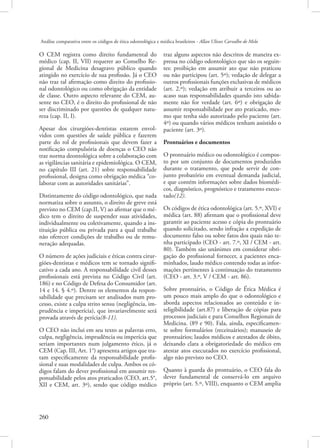 Análise comparativa entre os códigos de ética odontológica e médica brasileiros - Allan Ulisses Carvalho de Melo

O CEM registra como direito fundamental do
médico (cap. II, VII) requerer ao Conselho Regional de Medicina desagravo público quando
atingido no exercício de sua profissão. Já o CEO
não traz tal afirmação como direito do profissional odontológico ou como obrigação da entidade
de classe. Outro aspecto relevante do CEM, ausente no CEO, é o direito do profissional de não
ser discriminado por questões de qualquer natureza (cap. II, I).
Apesar dos cirurgiões-dentistas estarem envolvidos com questões de saúde pública e fazerem
parte do rol de profissionais que devem fazer a
notificação compulsória de doenças o CEO não
traz norma deontológica sobre a colaboração com
as vigilâncias sanitária e epidemiológica. O CEM,
no capítulo III (art. 21) sobre responsabilidade
profissional, designa como obrigação médica “colaborar com as autoridades sanitárias”.
Distintamente do código odontológico, que nada
normatiza sobre o assunto, o direito de greve está
previsto no CEM (cap.II, V) ao afirmar que o médico tem o direito de suspender suas atividades,
individualmente ou coletivamente, quando a instituição pública ou privada para a qual trabalhe
não oferecer condições de trabalho ou de remuneração adequadas.
O número de ações judiciais e éticas contra cirurgiões-dentistas e médicos tem se tornado significativo a cada ano. A responsabilidade civil desses
profissionais está prevista no Código Civil (art.
186) e no Código de Defesa do Consumidor (art.
14 e 14. § 4.º). Dentre os elementos da responsabilidade que precisam ser analisados num processo, existe a culpa strito sensu (negligência, imprudência e imperícia), que invariavelmente será
provada através de perícia(8-11).
O CEO não inclui em seu texto as palavras erro,
culpa, negligência, imprudência ou imperícia que
seriam importantes num julgamento ético, já o
CEM (Cap. III, Art. 1°) apresenta artigos que tratam especificamente da responsabilidade profissional e suas modalidades de culpa. Ambos os códigos falam do dever profissional em assumir responsabilidade pelos atos praticados (CEO, art.5°,
XII e CEM, art. 3º), sendo que código médico

260 

traz alguns aspectos não descritos de maneira expressa no código odontológico que são os seguintes: proibição em assumir ato que não praticou
ou não participou (art. 5º); vedação de delegar a
outros profissionais funções exclusivas de médicos
(art. 2.º); vedação em atribuir a terceiros ou ao
acaso suas responsabilidades quando isto sabidamente não for verdade (art. 6º) e obrigação de
assumir responsabilidade por ato praticado, mesmo que tenha sido autorizado pelo paciente (art.
4º) ou quando vários médicos tenham assistido o
paciente (art. 3º).
Prontuários e documentos
O prontuário médico ou odontológico é composto por um conjunto de documentos produzidos
durante o tratamento, que pode servir de conjunto probatório em eventual demanda judicial,
e que contém informações sobre dados biomédicos, diagnóstico, prognóstico e tratamento executado(12).
Os códigos de ética odontológica (art. 5.º, XVI) e
médica (art. 88) afirmam que o profissional deve
garantir ao paciente acesso e cópia do prontuário
quando solicitado, sendo infração a expedição de
documento falso ou sobre fatos dos quais não tenha participado (CEO - art. 7.º, XI / CEM - art.
80). Também são unânimes em considerar obrigação do profissional fornecer, a pacientes encaminhados, laudo médico contendo todas as informações pertinentes à continuação do tratamento
(CEO - art. 3.º, V / CEM - art. 86).
Sobre prontuário, o Código de Ética Médica é
um pouco mais amplo do que o odontológico e
aborda aspectos relacionados ao conteúdo e inteligibilidade (art.87) e liberação de cópias para
processos judiciais e para Conselhos Regionais de
Medicina. (89 e 90). Fala, ainda, especificamente sobre formulários (receituários); manuseio de
prontuários; laudos médicos e atestados de óbito,
deixando clara a obrigatoriedade do médico em
atestar atos executados no exercício profissional,
algo não previsto no CEO.
Quanto à guarda do prontuário, o CEO fala do
dever fundamental de conservá-lo em arquivo
próprio (art. 5.º, VIII), enquanto o CEM amplia

 