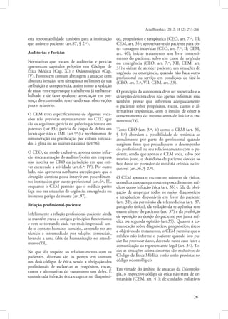 Acta Bioethica 2012; 18 (2): 257-266

esta responsabilidade também para a instituição
que assiste o paciente (art.87, § 2.º).
Auditorias e Perícias
Normativas que tratam de auditorias e perícias
apresentam capítulos próprios nos Códigos de
Ética Médica (Cap. XI) e Odontológico (Cap.
IV). Pontos em comum abrangem a atuação com
absoluta isenção, sem ultrapassar os limites de sua
atribuição e competência, assim como a vedação
de atuar em empresa que trabalhe ou já tenha trabalhado e de fazer qualquer apreciação em presença do examinado, reservando suas observações
para o relatório.
O CEM trata especificamente de algumas vedações não previstas expressamente no CEO que
são os seguintes: perícia no próprio paciente e em
parentes (art.93); perícia de corpo de delito em
locais que não o IML (art.95) e recebimento de
remuneração ou gratificação por valores vinculados à glosa ou ao sucesso da causa (art.96).
O CEO, de modo exclusivo, aponta como infração ética a atuação do auditor/perito em empresa
não inscrita no CRO da jurisdição em que estiver exercendo a atividade (art.6.º, IV). Por outro
lado, não apresenta nenhuma exceção para que o
cirurgião-dentista possa intervir em procedimentos instituídos por outro profissional (art.6º, II),
enquanto o CEM permite que o médico perito
faça isso em situações de urgência, emergência ou
iminente perigo de morte (art.97).
Relação profissional-paciente
Infelizmente a relação profissional-paciente ainda
se mantém presa a antigos princípios flexnerianos
e vem se tornando cada vez mais impessoal, sendo o contato humano sumário, centrado no ato
técnico e intermediado por relações comerciais,
levando a uma falta de humanização no atendimento(13).
No que diz respeito ao relacionamento com os
pacientes, diversos são os pontos em comum
nos dois códigos de ética, sendo a obrigação dos
profissionais de esclarecer os propósitos, riscos,
custos e alternativas do tratamento um deles. É
considerada infração ética exagerar no diagnósti-

co, prognóstico e terapêutica (CEO, art. 7.º, III;
CEM, art. 35); aproveitar-se do paciente para obter vantagens indevidas (CEO, art. 7.º, II; CEM,
art. 40); iniciar tratamento sem livre consentimento do paciente, salvo em casos de urgência
ou emergência (CEO, art. 7.º, XII; CEM, art.
31) e deixar de atender paciente, em situações de
urgência ou emergência, quando não haja outro
profissional ou serviço em condições de fazê-lo
(CEO, art. 7.º, VII; CEM, art. 33).
O princípio da autonomia deve ser respeitado e o
cirurgião-dentista deve não apenas informar, mas
também provar que informou adequadamente
o paciente sobre propósitos, riscos, custos e alternativas teapêuticas, com o intuito de obter o
consentimento do mesmo antes de iniciar o tratamento(14).
Tanto CEO (art. 3.º, V) como o CEM (art. 36,
§ 1.º) abordam a possibilidade de renúncia ao
atendimento por parte do profissional quando
surgirem fatos que prejudiquem o desempenho
do profissional ou seu relacionamento com o paciente, sendo que apenas o CEM veda, salvo por
motivo justo, o abandono de paciente devido ao
fato deste ser portador de moléstia crônica ou incurável (art.36, § 2.º).
O CEM aponta o excesso no número de visitas,
consultas ou quaisquer outros procedimentos médicos como infração ética (art. 35) e fala da obrigação de empregar todos os meios diagnósticos
e terapêuticos disponíveis em favor do paciente
(art. 32); da permissão da telemedicina (art. 37,
parágrafo único), da vedação da terapêutica sem
exame direto do paciente (art. 37) e da proibição
de oposição ao desejo do paciente por junta médica ou segunda opinião (art.39). Quanto a comunicação sobre diagnóstico, prognóstico, riscos
e objetivos do tratamento, o CEM permite que o
médico não informe o paciente quando isto puder lhe provocar dano, devendo neste caso fazer a
comunicação ao representante legal (art. 34). Todas as situações acima descritas são exclusivas do
Código de Ética Médica e não estão previstas no
código odontológico.
Em virtude do âmbito de atuação da Odontologia, o respectivo código de ética não trata de ortotanásia (CEM, art. 41); de cuidados paliativos
  261

 