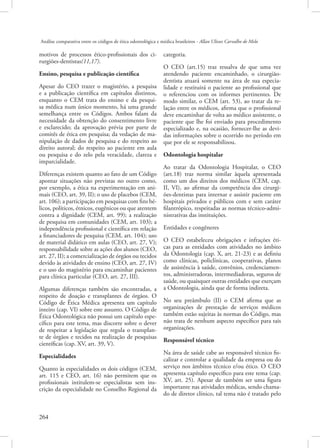 Análise comparativa entre os códigos de ética odontológica e médica brasileiros - Allan Ulisses Carvalho de Melo

motivos de processos ético-profissionais dos cirurgiões-dentistas(11,17).
Ensino, pesquisa e publicação científica
Apesar do CEO trazer o magistério, a pesquisa
e a publicação científica em capítulos distintos,
enquanto o CEM trata do ensino e da pesquisa médica num único momento, há uma grande
semelhança entre os Códigos. Ambos falam da
necessidade da obtenção do consentimento livre
e esclarecido; da aprovação prévia por parte de
comitês de ética em pesquisa; da vedação de manipulação de dados de pesquisa e do respeito ao
direito autoral; do respeito ao paciente em aula
ou pesquisa e do zelo pela veracidade, clareza e
imparcialidade.
Diferenças existem quanto ao fato de um Código
apontar situações não previstas no outro como,
por exemplo, a ética na experimentação em animais (CEO, art. 39, II); o uso de placebos (CEM,
art. 106); a participação em pesquisas com fins bélicos, políticos, étnicos, eugênicos ou que atentem
contra a dignidade (CEM, art. 99); a realização
de pesquisa em comunidades (CEM, art. 103); a
independência profissional e científica em relação
a financiadores de pesquisa (CEM, art. 104); uso
de material didático em aulas (CEO, art. 27, V);
responsabilidade sobre as ações dos alunos (CEO,
art. 27, II); a comercialização de órgãos ou tecidos
devido às atividades de ensino (CEO, art. 27, IV)
e o uso do magistério para encaminhar pacientes
para clínica particular (CEO, art. 27, III).
Algumas diferenças também são encontradas, a
respeito de doação e transplantes de órgãos. O
Código de Ética Médica apresenta um capítulo
inteiro (cap. VI) sobre este assunto. O Código de
Ética Odontológica não possui um capítulo específico para este tema, mas discorre sobre o dever
de respeitar a legislação que regula o transplante de órgãos e tecidos na realização de pesquisas
científicas (cap. XV, art. 39, V).
Especialidades
Quanto às especialidades os dois códigos (CEM,
art. 115 e CEO, art. 16) não permitem que os
profissionais intitulem-se especialistas sem inscrição da especialidade no Conselho Regional da

264 

categoria.
O CEO (art.15) traz ressalva de que uma vez
atendendo paciente encaminhado, o cirurgiãodentista atuará somente na área de sua especialidade e restituirá o paciente ao profissional que
o referenciou com os informes pertinentes. De
modo similar, o CEM (art. 53), ao tratar da relação entre os médicos, afirma que o profissional
deve encaminhar de volta ao médico assistente, o
paciente que lhe foi enviado para procedimento
especializado e, na ocasião, fornecer-lhe as devidas informações sobre o ocorrido no período em
que por ele se responsabilizou.
Odontologia hospitalar
Ao tratar da Odontologia Hospitalar, o CEO
(art.18) traz norma similar àquela apresentada
como um dos direitos dos médicos (CEM, cap.
II, VI), ao afirmar da competência dos cirurgiões-dentistas para internar e assistir paciente em
hospitais privados e públicos com e sem caráter
filantrópico, respeitadas as normas técnico-administrativas das instituições.
Entidades e congêneres
O CEO estabeleceu obrigações e infrações éticas para as entidades com atividades no âmbito
da Odontologia (cap. X, art. 21-23) e as definiu
como clínicas, policlínicas, cooperativas, planos
de assistência à saúde, convênios, credenciamentos, administradoras, intermediadoras, seguros de
saúde, ou quaisquer outras entidades que exerçam
a Odontologia, ainda que de forma indireta.
No seu preâmbulo (II) o CEM afirma que as
organizações de prestação de serviços médicos
também estão sujeitas às normas do Código, mas
não trata de nenhum aspecto específico para tais
organizações.
Responsável técnico
Na área de saúde cabe ao responsável técnico fiscalizar e controlar a qualidade da empresa ou do
serviço nos âmbitos técnico e/ou ético. O CEO
apresenta capítulo específico para este tema (cap.
XV, art. 25). Apesar de também ser uma figura
importante nas atividades médicas, sendo chamado de diretor clínico, tal tema não é tratado pelo

 