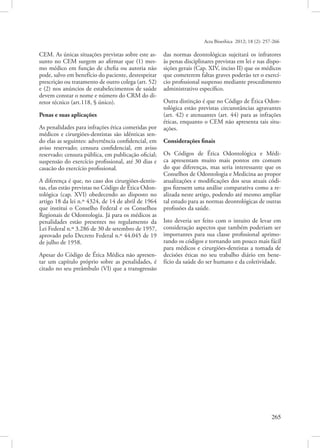 Acta Bioethica 2012; 18 (2): 257-266

CEM. As únicas situações previstas sobre este assunto no CEM surgem ao afirmar que (1) mesmo médico em função de chefia ou autoria não
pode, salvo em benefício do paciente, desrespeitar
prescrição ou tratamento de outro colega (art. 52)
e (2) nos anúncios de estabelecimentos de saúde
devem constar o nome e número do CRM do diretor técnico (art.118, § único).
Penas e suas aplicações
As penalidades para infrações ética cometidas por
médicos e cirurgiões-dentistas são idênticas sendo elas as seguintes: advertência confidencial, em
aviso reservado; censura confidencial, em aviso
reservado; censura pública, em publicação oficial;
suspensão do exercício profissional, até 30 dias e
casacão do exercício profissional.
A diferença é que, no caso dos cirurgiões-dentistas, elas estão previstas no Código de Ética Odontológica (cap. XVI) obedecendo ao disposto no
artigo 18 da lei n.º 4324, de 14 de abril de 1964
que institui o Conselho Federal e os Conselhos
Regionais de Odontologia. Já para os médicos as
penalidades estão presentes no regulamento da
Lei Federal n.º 3.286 de 30 de setembro de 1957,
aprovado pelo Decreto Federal n.º 44.045 de 19
de julho de 1958.
Apesar do Código de Ética Médica não apresentar um capítulo próprio sobre as penalidades, é
citado no seu preâmbulo (VI) que a transgressão

das normas deontológicas sujeitará os infratores
às penas disciplinares previstas em lei e nas disposições gerais (Cap. XIV, inciso II) que os médicos
que cometerem faltas graves poderão ter o exercício profissional suspenso mediante procedimento
administrativo específico.
Outra distinção é que no Código de Ética Odontológica estão previstas circunstâncias agravantes
(art. 42) e atenuantes (art. 44) para as infrações
éticas, enquanto o CEM não apresenta tais situações.
Considerações finais
Os Códigos de Ética Odontológica e Médica apresentam muito mais pontos em comum
do que diferenças, mas seria interessante que os
Conselhos de Odontologia e Medicina ao propor
atualizações e modificações dos seus atuais códigos fizessem uma análise comparativa como a realizada neste artigo, podendo até mesmo ampliar
tal estudo para as normas deontológicas de outras
profissões da saúde.
Isto deveria ser feito com o intuito de levar em
consideração aspectos que também poderiam ser
importantes para sua classe profissional aprimorando os códigos e tornando um pouco mais fácil
para médicos e cirurgiões-dentistas a tomada de
decisões éticas no seu trabalho diário em benefício da saúde do ser humano e da coletividade.

  265

 