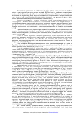  

46	
  

Poucos	
  estudos	
  apresentaram	
  um	
  perfil	
  nacional	
  [27,35,36],	
  todos	
  os	
  outros	
  possuíam	
  uma	
  inferência	
  
limitada	
  a	
  uma	
  cidade,	
  bairro	
  ou	
  instituição	
  (asilo,	
  faculdade,	
  reformatório	
  etc.)	
  e	
  quase	
  todos	
  com	
  amostragem	
  
por	
  conveniência.	
  Outros	
  autores	
  já	
  realizaram	
  uma	
  revisão	
  da	
  literatura	
  sobre	
  diferenças	
  na	
  metodologia	
  para	
  
levantamento	
  de	
  prevalência	
  de	
  lesões	
  de	
  mucosa	
  bucal	
  em	
  crianças	
  e	
  adolescentes	
  e	
  também	
  relataram	
  que	
  
houve	
   grande	
   variação	
   nos	
   critérios	
   diagnósticos	
   e	
   métodos	
   de	
   detecção	
   empregados,	
   sendo	
   que	
   em	
   alguns	
  
estudos	
  vários	
  aspectos	
  metodológicos	
  importantes	
  não	
  foram	
  descritos	
  [5].	
  	
  
O	
   sistema	
   estomatognático	
   é	
   composto	
   pelos	
   dentes,	
   mucosa,	
   ossos	
   maxilares,	
   músculos,	
   nervos,	
  
vasos	
  sanguíneos	
  e	
  glândulas	
  salivares	
  envolvidos	
  no	
  funcionamento	
  da	
  cavidade	
  bucal	
  [40,41].	
  As	
  alterações	
  da	
  
normalidade	
  são	
  variações	
  anatômicas	
  que	
  não	
  significam	
  presença	
  de	
  doença	
  ou	
  desordem	
  patológica,	
  sendo	
  
que	
   alguns	
   autores	
   as	
   consideram	
   defeitos	
   de	
   desenvolvimento	
   [42].	
   A	
   língua	
   geográfica,	
   o	
   leuceoedema,	
   a	
  
melanose	
  fisiológica	
  ou	
  os	
  tórus	
  mandibulares	
  e	
  maxilares	
  são	
  alguns	
  exemplos	
  de	
  alterações	
  da	
  normalidade	
  
[40-­‐42].	
  
Lesões	
   fundamentais	
   são	
   as	
   manifestações	
   (alterações)	
   morfológicas	
   de	
   processos	
   patológicos	
   que	
  
afetam	
   o	
   sistema	
   estomatognático	
   (mais	
   especificamente	
   a	
   mucosa	
   bucal)	
   e	
   que	
   assumem	
   características	
  
próprias	
  permitindo	
  a	
  identificação	
  de	
  doenças.	
  São	
  exemplos	
  de	
  lesões	
  fundamentais	
  mácula,	
  nódulo,	
  tumor,	
  
vesícula	
  e	
  úlcera	
  [40-­‐45].	
  
Quanto	
   aos	
   critérios	
   diagnósticos,	
   uma	
   parte	
   significativa	
   dos	
   estudos	
   de	
   prevalência	
   de	
   lesões	
   de	
  
mucosa	
   bucal	
   pesquisados	
   não	
   diferenciaram	
   as	
   alterações	
   de	
   normalidade	
   das	
   patologias	
   bucais	
   propriamente	
  
ditas	
   e	
   incluíram	
   em	
   seus	
   resultados,	
   como	
   alterações	
   mais	
   prevalentes,	
   não	
   apenas	
   patologias	
   como	
  
leucoplasia,	
  líquen	
  ou	
  estomatite	
  protética,	
  mas	
  variações	
  anatômicas	
  como	
  a	
  língua	
  fissurada,	
  os	
  grânulos	
  de	
  
Fordyce	
  ou	
  as	
  varicosidades	
  linguais.	
  
Quase	
   metade	
   das	
   pesquisas	
   realizaram	
   biópsias	
   ou	
   outros	
   exames	
   complementares	
   para	
   chegar	
   ao	
  
diagnóstico	
   final,	
   sendo	
   estes	
   procedimentos	
   complementares	
   executados	
   em	
   serviços	
   de	
   referência	
   e	
   não	
  
durante	
  os	
  exames	
  clínicos	
  de	
  campo	
  [12-­‐14,16-­‐19,22,24,33].	
  
Apesar	
   da	
   avaliação	
   de	
   lesões	
   de	
   tecidos	
   moles	
   bucais	
   em	
   estudos	
   epidemiológicos	
   transversais	
   ser	
  
cercada	
  de	
  dificuldades,	
  particularmente	
  as	
  relativas	
  ao	
  processo	
  de	
  treinamento	
  e	
  calibração	
  de	
  examinadores,	
  
a	
   Organização	
   Mundial	
   da	
   Saúde	
   (OMS)	
   recomenda	
   há	
   mais	
   de	
   duas	
   décadas	
   este	
   tipo	
   de	
   levantamento	
   e	
   já	
  
apresentou	
  os	
  métodos	
  e	
  as	
  fichas	
  específicas	
  para	
  análise	
  das	
  condições	
  da	
  mucosa	
  bucal	
  e	
  das	
  estruturas	
  da	
  
cabeça	
  e	
  pescoço	
  (pele	
  e	
  linfonodos)	
  [3,4].	
  
Em	
  1980,	
  a	
  OMS	
  publicou	
  o	
  Guia	
  Epidemiológico	
  para	
  Diagnóstico	
  de	
  Doenças	
  da	
  Mucosa	
  Bucal	
  que	
  foi	
  
preparado	
  pelos	
  pesquisadores	
  Kramer,	
  Pindborg,	
  Bezroukov	
  e	
  Infirri.	
  Segundo	
  este	
  guia	
  o	
  exame	
  bucal	
  deve	
  
ser	
   feito	
   de	
   modo	
   completo	
   e	
   metódico,	
   sem	
   variações	
   e	
   com	
   o	
   auxílio	
   de	
   uma	
   fonte	
   de	
   luz	
   artificial	
   e	
   dois	
  
espelhos	
   bucais	
   (odontoscópios)	
   para	
   retração	
   das	
   bochechas	
   e	
   língua,	
   sendo	
   a	
   palpação	
   digital	
   reservada	
   para	
  
o	
  exame	
  de	
  lesões	
  específicas.	
  Tecidos	
  faciais	
  e	
  mucosos	
  que	
  aparentem	
  anormalidades,	
  bem	
  como	
  linfonodos	
  
submandibulares	
  e	
  cervicais	
  devem	
  ser	
  palpados	
  [2].	
  	
  
Segundo	
   a	
   OMS,	
   as	
   próteses	
   bucais	
   devem	
   ser	
   removidas	
   antes	
   do	
   exame	
   dos	
   tecidos	
  moles	
   dentro	
   e	
  
ao	
   redor	
   da	
   boca.	
   Este	
   exame	
   deve	
   ser	
   abrangente	
   e	
   sistemático	
   sendo	
   realizado	
   na	
   seguinte	
   sequência:	
  
vermelhão	
   dos	
   lábios	
   (boca	
   aberta	
   e	
   fechada),	
   lábio	
   inferior	
   e	
   superior	
   (mucosa	
   e	
   fundo	
   de	
   sulco),	
   comissura	
  
labial	
   (à	
   direita	
   e	
   à	
   esquerda),	
   rebordo	
   alveolar/gengiva	
   (superior	
   e	
   inferior	
   nas	
   faces	
   vestibular,	
   palatina	
   e	
  
lingual),	
  língua	
  (dorso,	
  ventre	
  e	
  bordas),	
  assoalho	
  bucal,	
  palato	
  duro	
  e	
  mole	
  [3,4].	
  	
  
Nos	
   manuais	
   e	
   guias	
   da	
   OMS	
   relacionados	
   ao	
   diagnóstico	
   epidemiológico	
   das	
   doenças	
   da	
   mucosa	
  
bucal	
  foram	
  descritas	
  as	
  seguintes	
  lesões:	
  carcinoma,	
  leucoplasia,	
  eritroplasia,	
  líquen	
  plano,	
  fibrose	
  submucosa	
  
oral,	
   estomatite	
   nicotínica,	
   candidose,	
   ulceração	
   aftosa	
   recorrente,	
   gengivoestomatite	
   herpética	
   aguda,	
  
gengivite	
   necrotizante	
   aguda	
   e	
   cancrum	
   oris	
   (noma).	
   Como	
   diagnóstico	
   diferencial	
   entre	
   lesões	
   brancas,	
  
pigmentadas,	
   ulceradas	
   e	
   bolhosas	
   ainda	
   foram	
   citadas	
   leucoedema,	
   mucosa	
   mordiscada,	
   nevo	
   branco	
  
esponjoso,	
   pápula	
   sifilítica,	
   lúpus	
   eritematoso	
   discóide,	
   grânulos	
   de	
   Fordyce,	
   hiperplasia	
   fibroepitelial,	
  
hiperplasia	
   epitelial	
   focal,	
   pênfigo,	
   penfigóide	
   benigno	
   de	
   mucosa,	
   eritema	
   multiforme,	
   melanose	
   fisiológica,	
  
tatuagem	
  de	
  amálgama,	
  diversos	
  tipos	
  de	
  nevo,	
  melanoma	
  e	
  doença	
  de	
  Addison	
  [3,4].	
  
A	
   OMS	
   recomendou	
   em	
   seu	
   guia	
   para	
   levantamentos	
   de	
   lesões	
   de	
   mucosa	
   bucal	
   que	
   todos	
   os	
  
examinadores	
   deveriam	
   ter	
   longa	
   experiência	
   em	
   Diagnóstico	
   Bucal	
   e	
   que,	
   caso	
   isso	
   não	
   fosse	
   possível,	
   atlas	
  
fotográficos	
   das	
   lesões	
   deveriam	
   ser	
   utilizados,	
   visto	
   que	
   seria	
   bastante	
   difícil	
   conseguir	
   reunir	
   numa	
   única	
  
região	
   pacientes	
   com	
   todas	
   as	
   lesões	
   bucais	
   para	
   a	
   fase	
   de	
   treinamento	
   e	
   calibração.	
   Outra	
   dificuldade	
  
apontada	
   é	
   o	
   fato	
   de	
   que	
   para	
   algumas	
   das	
   lesões	
   bucais	
   já	
   citadas	
   um	
   diagnóstico	
   confiável	
   seria	
   alcançado	
  
apenas	
  com	
  exames	
  laboratoriais	
  complementares,	
  que	
  nem	
  sempre	
  estariam	
  disponíveis	
  [3].	
  
Apesar	
  do	
  Guia	
  Epidemiológico	
  para	
  Diagnóstico	
  de	
  Doenças	
  da	
  Mucosa	
  Bucal	
  da	
  OMS	
  ser	
  a	
  referência	
  
para	
   este	
   tipo	
   de	
   levantamento,	
   ele	
   não	
   leva	
   em	
   consideração	
   os	
   seguintes	
   aspectos:	
   (I)	
   as	
   alterações	
   de	
  
normalidade	
   são	
   condições	
   de	
   mucosa	
   bucal	
   muito	
   mais	
   prevalentes	
   que	
   as	
   lesões	
   propriamente	
   ditas;	
   (II)	
   o	
  
diagnóstico	
   definitivo	
   de	
   lesões	
   bucais,	
   invariavelmente,	
   demanda	
   exames	
   complementares	
   como	
   biópsias	
   e	
  
radiografias	
   e	
   (III)	
   o	
   cirurgião-­‐dentista	
   generalista	
   que	
   executará	
   os	
   exames	
   epidemiológicos	
   dificilmente	
  
conseguirá	
   alcançar	
   uma	
   alta	
   acurácia	
   no	
   diagnóstico	
   clínico	
   de	
   patologias	
   bucais	
   em	
   curto	
   período	
   de	
  
treinamento	
  (semanas	
  ou	
  meses)	
  [3].	
  
Não	
   é	
   possível	
   alcançar	
   o	
   diagnóstico	
   da	
   maior	
   parte	
   das	
   desordens	
   patológicas	
   bucais	
   num	
   único	
  
exame	
   clínico	
   ou	
   sem	
   a	
   realização	
   de	
   biópsia	
   com	
   posterior	
   análise	
   histológica	
   [46].	
   Diante	
   destes	
   fatos,	
  
	
  
	
  
ClipeOdonto	
  –	
  UNITAU	
  2013;5(1):42-­‐50.	
  Disponível	
  em	
  periodicos.unitau.br	
  

 