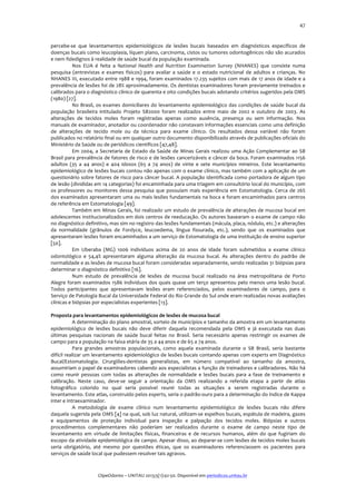  

47	
  

percebe-­‐se	
   que	
   levantamentos	
   epidemiológicos	
   de	
   lesões	
   bucais	
   baseados	
   em	
   diagnósticos	
   específicos	
   de	
  
doenças	
  bucais	
  como	
  leucoplasia,	
  líquen	
  plano,	
  carcinoma,	
  cistos	
  ou	
  tumores	
  odontogênicos	
  não	
  são	
  acurados	
  
e	
  nem	
  fidedignos	
  à	
  realidade	
  de	
  saúde	
  bucal	
  da	
  população	
  examinada.	
  
Nos	
   EUA	
   é	
   feita	
   a	
   National	
   Health	
   and	
   Nutrition	
   Examination	
   Survey	
   (NHANES)	
   que	
   consiste	
   numa	
  
pesquisa	
   (entrevistas	
   e	
   exames	
   físicos)	
   para	
   avaliar	
   a	
   saúde	
   e	
   o	
   estado	
   nutricional	
   de	
   adultos	
   e	
   crianças.	
   No	
  
NHANES	
  III,	
  executado	
  entre	
  1988	
  e	
  1994,	
  foram	
  examinados	
  17.235	
  sujeitos	
  com	
  mais	
  de	
  17	
  anos	
  de	
  idade	
  e	
  a	
  
prevalência	
  de	
  lesões	
  foi	
  de	
  28%	
  aproximadamente.	
  Os	
  dentistas	
  examinadores	
  foram	
  previamente	
  treinados	
  e	
  
calibrados	
  para	
  o	
  diagnóstico	
  clínico	
  de	
  quarenta	
  e	
  oito	
  condições	
  bucais	
  adotando	
  critérios	
  sugeridos	
  pela	
  OMS	
  
(1980)	
  [27].	
  	
  
No	
   Brasil,	
   os	
   exames	
   domiciliares	
   do	
   levantamento	
   epidemiológico	
   das	
   condições	
   de	
   saúde	
   bucal	
   da	
  
população	
   brasileira	
   intitulado	
   Projeto	
   SB2000	
   foram	
   realizados	
   entre	
   maio	
   de	
   2002	
   e	
   outubro	
   de	
   2003.	
   As	
  
alterações	
   de	
   tecidos	
   moles	
   foram	
   registradas	
   apenas	
   como	
   ausência,	
   presença	
   ou	
   sem	
   informação.	
   Nos	
  
manuais	
  de	
  examinador,	
  anotador	
  ou	
  coordenador	
  não	
  constavam	
  informações	
  essenciais	
  como	
  uma	
  definição	
  
de	
   alterações	
   de	
   tecido	
   mole	
   ou	
   da	
   técnica	
   para	
   exame	
   clínico.	
   Os	
   resultados	
   dessa	
   variável	
   não	
   foram	
  
publicados	
  no	
  relatório	
  final	
  ou	
  em	
  qualquer	
  outro	
  documento	
  disponibilizado	
  através	
  de	
  publicações	
  oficiais	
  do	
  
Ministério	
  da	
  Saúde	
  ou	
  de	
  periódicos	
  científicos	
  [47,48].	
  	
  
Em	
   2004,	
   a	
   Secretaria	
   de	
   Estado	
   da	
   Saúde	
   de	
   Minas	
   Gerais	
   realizou	
   uma	
   Ação	
   Complementar	
   ao	
   SB	
  
Brasil	
  para	
  prevalência	
  de	
  fatores	
  de	
  risco	
  e	
  de	
  lesões	
  cancerizáveis	
  e	
  câncer	
  da	
  boca.	
  Foram	
  examinados	
  1156	
  
adultos	
   (35	
   a	
   44	
   anos)	
   e	
   404	
   idosos	
   (65	
   a	
   74	
   anos)	
   de	
   vinte	
   e	
   sete	
   municípios	
   mineiros.	
   Este	
   levantamento	
  
epidemiológico	
  de	
  lesões	
  bucais	
  contou	
  não	
  apenas	
  com	
  o	
  exame	
  clínico,	
  mas	
  também	
  com	
  a	
  aplicação	
  de	
  um	
  
questionário	
  sobre	
  fatores	
  de	
  risco	
  para	
  câncer	
  bucal.	
  A	
  população	
  identificada	
  como	
  portadora	
  de	
  algum	
  tipo	
  
de	
  lesão	
  (divididas	
  em	
  14	
  categorias)	
  foi	
  encaminhada	
  para	
  uma	
  triagem	
  em	
  consultório	
  local	
  do	
  município,	
  com	
  
os	
   professores	
   ou	
   monitores	
   dessa	
   pesquisa	
   que	
   possuíam	
   mais	
   experiência	
   em	
   Estomatologia.	
   Cerca	
   de	
   26%	
  
dos	
  examinados	
  apresentaram	
  uma	
  ou	
  mais	
  lesões	
  fundamentais	
  na	
  boca	
  e	
  foram	
  encaminhados	
  para	
  centros	
  
de	
  referência	
  em	
  Estomatologia	
  [49].	
  	
  
Também	
  em	
  Minas	
  Gerais,	
  foi	
  realizado	
  um	
  estudo	
  de	
  prevalência	
  de	
  alterações	
  de	
  mucosa	
  bucal	
  em	
  
adolescentes	
  institucionalizados	
  em	
  dois	
  centros	
  de	
  reeducação.	
  Os	
  autores	
  basearam	
  o	
  exame	
  de	
  campo	
  não	
  
no	
  diagnóstico	
  definitivo,	
  mas	
  sim	
  no	
  registro	
  das	
  lesões	
  fundamentais	
  (mácula,	
  placa,	
  nódulo,	
  etc.)	
  e	
  alterações	
  
da	
   normalidade	
   (grânulos	
   de	
   Fordyce,	
   leucoedema,	
   língua	
   fissurada,	
   etc.),	
   sendo	
   que	
   os	
   examinados	
   que	
  
apresentaram	
  lesões	
  foram	
  encaminhados	
  a	
  um	
  serviço	
  de	
  Estomatologia	
  de	
  uma	
  instituição	
  de	
  ensino	
  superior	
  
[50].	
  	
  
Em	
   Uberaba	
   (MG)	
   1006	
   indivíduos	
   acima	
   de	
   20	
   anos	
   de	
   idade	
   foram	
   submetidos	
   a	
   exame	
   clínico	
  
odontológico	
   e	
   54,4%	
   apresentaram	
   alguma	
   alteração	
   da	
   mucosa	
   bucal.	
   As	
   alterações	
   dentro	
   do	
   padrão	
   de	
  
normalidade	
  e	
  as	
  lesões	
  de	
  mucosa	
  bucal	
  foram	
  consideradas	
  separadamente,	
  sendo	
  realizadas	
  31	
  biópsias	
  para	
  
determinar	
  o	
  diagnóstico	
  definitivo	
  [16].	
  	
  
Num	
   estudo	
   de	
   prevalência	
   de	
   lesões	
   de	
   mucosa	
   bucal	
   realizado	
   na	
   área	
   metropolitana	
   de	
   Porto	
  
Alegre	
  foram	
  examinados	
  1586	
  indivíduos	
  dos	
  quais	
  quase	
  um	
  terço	
  apresentou	
  pelo	
  menos	
  uma	
  lesão	
  bucal.	
  
Todos	
   participantes	
   que	
   apresentavam	
   lesões	
   eram	
   referenciados,	
   pelos	
   examinadores	
   de	
   campo,	
   para	
   o	
  
Serviço	
  de	
  Patologia	
  Bucal	
  da	
  Universidade	
  Federal	
  do	
  Rio	
  Grande	
  do	
  Sul	
  onde	
  eram	
  realizadas	
  novas	
  avaliações	
  
clínicas	
  e	
  biópsias	
  por	
  especialistas	
  experientes	
  [13].	
  	
  
	
  
Proposta	
  para	
  levantamentos	
  epidemiológicos	
  de	
  lesões	
  de	
  mucosa	
  bucal	
  
A	
  determinação	
  do	
  plano	
  amostral,	
  sorteio	
  de	
  municípios	
  e	
  tamanho	
  da	
  amostra	
  em	
  um	
  levantamento	
  
epidemiológico	
   de	
   lesões	
   bucais	
   não	
   deve	
   diferir	
   daquela	
   recomendada	
   pela	
   OMS	
   e	
   já	
   executada	
   nas	
   duas	
  
últimas	
   pesquisas	
   nacionais	
   de	
   saúde	
   bucal	
   feitas	
   no	
   Brasil.	
   Seria	
   necessário	
   apenas	
   restringir	
   os	
   exames	
   de	
  
campo	
  para	
  a	
  população	
  na	
  faixa	
  etária	
  de	
  35	
  a	
  44	
  anos	
  e	
  de	
  65	
  a	
  74	
  anos.	
  
Para	
   grandes	
   amostras	
   populacionais,	
   como	
   aquela	
   examinada	
   durante	
   o	
   SB	
   Brasil,	
   seria	
   bastante	
  
difícil	
  realizar	
  um	
  levantamento	
  epidemiológico	
  de	
  lesões	
  bucais	
  contando	
  apenas	
  com	
  experts	
  em	
  Diagnóstico	
  
Bucal/Estomatologia.	
   Cirurgiões-­‐dentistas	
   generalistas,	
   em	
   número	
   compatível	
   ao	
   tamanho	
   da	
   amostra,	
  
assumiriam	
  o	
  papel	
  de	
  examinadores	
  cabendo	
  aos	
  especialistas	
  a	
  função	
  de	
  treinadores	
  e	
  calibradores.	
  Não	
  há	
  
como	
   reunir	
   pessoas	
   com	
   todas	
   as	
   alterações	
   de	
   normalidade	
   e	
   lesões	
   bucais	
   para	
   a	
   fase	
   de	
   treinamento	
   e	
  
calibração.	
   Neste	
   caso,	
   deve-­‐se	
   seguir	
   a	
   orientação	
   da	
   OMS	
   realizando	
   a	
   referida	
   etapa	
   a	
   partir	
   de	
   atlas	
  
fotográfico	
   colorido	
   no	
   qual	
   seria	
   possível	
   reunir	
   todas	
   as	
   situações	
   a	
   serem	
   registradas	
   durante	
   o	
  
levantamento.	
  Este	
  atlas,	
  construído	
  pelos	
  experts,	
  seria	
  o	
  padrão-­‐ouro	
  para	
  a	
  determinação	
  do	
  índice	
  de	
  Kappa	
  
inter	
  e	
  intraexaminador.	
  
A	
   metodologia	
   de	
   exame	
   clínico	
   num	
   levantamento	
   epidemiológico	
   de	
   lesões	
   bucais	
   não	
   difere	
  
daquela	
   sugerida	
   pela	
   OMS	
   [4]	
   na	
   qual,	
   sob	
   luz	
   natural,	
   utilizam-­‐se	
   espelhos	
   bucais,	
   espátula	
   de	
   madeira,	
   gazes	
  
e	
   equipamentos	
   de	
   proteção	
   individual	
   para	
   inspeção	
   e	
   palpação	
   dos	
   tecidos	
   moles.	
   Biópsias	
   e	
   outros	
  
procedimentos	
   complementares	
   não	
   poderiam	
   ser	
   realizados	
   durante	
   o	
   exame	
   de	
   campo	
   neste	
   tipo	
   de	
  
levantamento	
   em	
   virtude	
   de	
   limitações	
   físicas,	
   financeiras	
   e	
   de	
   recursos	
   humanos,	
   além	
   do	
   que	
   fugiriam	
   do	
  
escopo	
  da	
  atividade	
  epidemiológica	
  de	
  campo.	
  Apesar	
  disso,	
  ao	
  deparar-­‐se	
  com	
  lesões	
  de	
  tecidos	
  moles	
  bucais	
  
seria	
   obrigatório,	
   até	
   mesmo	
   por	
   questões	
   éticas,	
   que	
   os	
   examinadores	
   referenciassem	
   os	
   pacientes	
   para	
  
serviços	
  de	
  saúde	
  local	
  que	
  pudessem	
  resolver	
  tais	
  agravos.	
  
	
  
	
  
ClipeOdonto	
  –	
  UNITAU	
  2013;5(1):42-­‐50.	
  Disponível	
  em	
  periodicos.unitau.br	
  

 