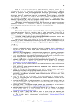  

48	
  

Diante	
   do	
   que	
   já	
   foi	
   discutido	
   quanto	
   aos	
   critérios	
   diagnósticos,	
   percebe-­‐se	
   que	
   não	
   cabe	
   aos	
  
examinadores	
   de	
   campo	
   num	
   levantamento	
   epidemiológico	
   de	
   lesões	
   bucais	
   determinar	
   o	
   diagnóstico	
  
definitivo	
   das	
   mesmas,	
   mas	
   apenas	
   registrar	
   a	
   prevalência	
   de	
   alterações	
   de	
   normalidade	
   e	
   de	
   lesões	
   bucais	
  
fundamentais.	
  As	
  alterações	
  a	
  considerar	
  seriam	
  linha	
  alba,	
  leucoedema,	
  língua	
  fissurada,	
  tonsila	
  lingual,	
  língua	
  
pilosa,	
   língua	
   geográfica,	
   anquiloglossia,	
   fossetas	
   da	
   comissura	
   labial,	
   grânulos	
   de	
   Fordyce,	
   pigmentação	
  
melânica	
  fisiológica,	
   tórus	
   palatino,	
  tórus	
   mandibular,	
  lábio	
  duplo	
  e	
  úvula	
  bífida.	
  As	
  lesões	
  fundamentais	
  seriam	
  
assim	
   designadas:	
   mácula,	
   placa,	
   pápula,	
   nódulo,	
   tumor,	
   vesícula,	
   bolha,	
   fissura	
   e	
   úlcera.	
   As	
   definições	
   e	
  
características	
  dessas	
  alterações	
  e	
  lesões	
  estão	
  pormenorizadamente	
  expressas	
  em	
  inúmeros	
  livros	
  da	
  área	
  de	
  
Estomatologia,	
  Diagnóstico	
  Bucal	
  e/ou	
  Medicina	
  Oral	
  [40,41,43,44,45].	
  	
  
Numa	
  segunda	
  fase	
  desse	
  levantamento,	
  todos	
  os	
  dados	
  dos	
  pacientes	
  que	
  foram	
  encaminhados	
  para	
  
ambulatórios	
   de	
   referência	
   e	
   que	
   não	
   puderam	
   ser	
   obtidos	
   no	
   exame	
   de	
   campo,	
   inclusive	
   os	
   diagnósticos	
  
definitivos	
  alcançados	
  após	
  exames	
  complementares,	
  fariam	
  parte	
  dos	
  resultados	
  finais.	
  
	
  

CONCLUSÕES	
  

	
  
	
  
Foi	
   encontrada	
   variação	
   substancial	
   na	
   metodologia	
   adotada	
   pelos	
   levantamentos	
   epidemiológicos	
   de	
  
lesões	
   bucais	
   pesquisados.	
   Elementos	
   importantes	
   para	
   um	
   estudo	
   epidemiológico	
   como	
   critérios	
   de	
  
diagnóstico,	
   treinamento	
   e	
   calibração	
   de	
   examinadores	
   e	
   metodologia	
   do	
   exame	
   clínico,	
   foram	
   bastante	
  
distintos	
  entre	
  os	
  estudos	
  e	
  muitas	
  vezes	
  não	
  foram	
  descritos	
  adequadamente.	
  
Experiências	
   brasileiras	
   prévias	
   já	
   demonstraram	
   a	
   plausibilidade	
   da	
   metodologia	
   proposta	
   neste	
  
artigo	
  para	
  levantamentos	
  nacionais	
  de	
  alterações	
  de	
  mucosa	
  bucal.	
  	
  
Especificamente	
   no	
   caso	
   brasileiro,	
   diante	
   das	
   diretrizes	
   da	
   política	
   de	
   saúde	
   bucal	
   e	
   da	
   expertise	
  
adquirida	
  nos	
  dois	
  últimos	
  levantamentos	
  nacionais,	
  a	
  inclusão	
  do	
  estudo	
  de	
  lesões	
  fundamentais	
  e	
  alterações	
  
de	
  normalidade	
  bucais	
  seria	
  uma	
  decorrência	
  natural	
  na	
  evolução	
  deste	
  tipo	
  de	
  ação	
  epidemiológica.	
  	
  

REFERÊNCIAS	
  
1.
2.
3.
4.
5.
6.
7.
8.
9.
10.
11.

12.
13.
14.

Petersen	
   PE,	
   Bourgeois	
   D,	
   Ogawa	
   H,	
   Estupinan-­‐Day	
   S,	
   Ndiaye	
   C.	
   The	
   global	
   burden	
   of	
   oral	
   diseases	
   and	
  
risks	
   to	
   oral	
   health.	
   Bull	
   World	
   Health	
   Organ	
   2005;83(9):661-­‐9.	
   http://dx.doi.org/10.1590/S0042-­‐
96862005000900011	
  	
  
Kleinman	
  DV,	
  Swango	
  PA,	
  Niessen	
  LC.	
  Epidemiologic	
  studies	
  of	
  oral	
  mucosal	
  conditions	
  –	
  methodological	
  
issues.	
  Community	
  Dent	
  Oral	
  Epidemiol	
  1991;19:129-­‐40.	
  http://dx.doi.org/ 10.1111/j.1600-­‐0528.1991.tb00128.x	
  	
  
World	
   Health	
   Organization.	
   Guide	
   to	
   epidemiology	
   and	
   diagnosis	
   of	
   oral	
   mucosal	
   diseases	
   and	
   conditions.	
  
World	
  Health	
  Organization.	
  Community	
  Dent	
  Oral	
  Epidemiol	
  1980;8(1):1-­‐26.	
  
World	
  Health	
  Organization.	
  Oral	
  health	
  surveys:	
  basic	
  methods.	
  4th	
  ed.	
  Geneva:	
  WHO;	
  1997.	
  
Furlanetto	
  	
  DLCA,	
  Crighton	
  A,	
  Topping	
  GV.	
  Differences	
  in	
  methodologies	
  of	
  	
  measuring	
  the	
  prevalence	
  of	
  
oral	
   mucosal	
   lesions	
   in	
   children	
   and	
   adolescents.	
   Int	
   J	
   Paediatr	
   Dent	
   2006;16:31-­‐9.	
  
http://dx.doi.org/10.1111/j.1365-­‐263X.2006.00674.x	
  	
  
Brasil.	
  Ministério	
  da	
  Saúde.	
  Coordenação	
  Nacional	
  de	
  Saúde	
  Bucal.	
  Diretrizes	
  da	
  Política	
  Nacional	
  de	
  Saúde	
  
Bucal.	
  Brasília;	
  2004.	
  
Brasil.	
   Ministério	
   da	
   Saúde.	
   Coordenação	
   Nacional	
   de	
   Saúde	
   Bucal.	
   Projeto	
   SBBrasil	
   2010-­‐	
   Manual	
   da	
  
Equipe	
  de	
  Campo.	
  Brasília;	
  2009.	
  
Roncalli	
   AG.	
   Levantamentos	
   epidemiológicos	
   em	
   saúde	
   bucal	
   no	
   Brasil.	
   In:	
   Antunes	
   JLF,	
   Peres	
   MA.	
  
Epidemiologia	
  da	
  saúde	
  bucal.	
  Rio	
  de	
  Janeiro:	
  Guanabara-­‐Koogan;	
  2006.	
  p.32-­‐48.	
  
Melo,	
   AUC,	
   Rosa	
   MRD,	
   Agripino	
   GG,	
   Ribeiro	
   CF.	
   Informação	
   e	
   comportamento	
   preventivo	
   de	
   cirurgiões-­‐
dentistas	
   do	
   Programa	
   Saúde	
   da	
   Família	
   de	
   Aracaju	
   a	
   respeito	
   de	
   câncer	
   bucal.	
   Rev	
   Bras	
   Cir	
   Cabeça	
  
Pescoço	
  2008;37(2):114-­‐9.	
  
Melo,	
   AUC,	
   Rosa	
   MRD.	
   Nível	
   de	
   informação	
   e	
   comportamento	
   preventivo	
   de	
   cirurgiões-­‐dentistas	
   e	
  
usuários	
  das	
  unidades	
  básicas	
  de	
  saúde	
  do	
  programa	
  saúde	
  da	
  família	
  de	
  Aracaju-­‐SE	
  a	
  respeito	
  de	
  câncer	
  
bucal.	
  RBC	
  2009;55(4):405-­‐6.	
  
Morger	
  R,	
  Ramseier	
  CA,	
  Rees	
  TD,	
  Burgin	
  WB,	
  Bornestein	
  MM.	
  Oral	
  mucosal	
  findings	
  related	
  to	
  tobacco	
  use	
  
and	
   alcohol	
   consumption:	
   a	
   study	
   on	
   Swiss	
   army	
   recruits	
   involving	
   self-­‐reported	
   and	
   clinical	
   data.	
   Oral	
  
Health	
  Prev	
  Dent	
  2010;8(2):143-­‐51.	
  
Mehrotra	
   R,	
   Thomas	
   S,	
   Nair	
   P,	
   Pandya	
   S,	
   Singh	
   M,	
   Nigam	
   NS,	
   et	
   al.	
   Prevalence	
   of	
   oral	
   soft	
   tissue	
   lesions	
   in	
  
Vidisha.	
  BMC	
  Res	
  Notes	
  2010;3(23):2010.	
  http://dx.doi.org/10.1186/1756-­‐0500-­‐3-­‐23	
  	
  
Carrard	
  V,	
  Haas	
  AN,	
  Rados	
  PN,	
  Filho	
  MN,	
  Oppermann	
  RN,	
  Albandar	
  JM,	
  et	
  al.	
  Prevalence	
  and	
  risk	
  indicators	
  
of	
   oral	
   mucosal	
   lesions	
   in	
   an	
   urban	
   population	
   from	
   South	
   Brazil.	
   Oral	
   Dis	
   2010;17(2):171-­‐9.	
  
http://dx.doi.org/10.1111/j.1601-­‐0825.2010.01712.x	
  	
  
Mendes	
   DC,	
   Poswar	
   FO,	
   Oliveira	
   MVM,	
   Haikal	
   DAS,	
   Silveira	
   MF,	
   Martins	
   AMEBL	
   et	
   al.	
   	
   Analysis	
   of	
   socio-­‐
demographic	
   and	
   systemic	
   health	
   factors	
   and	
   the	
   normative	
   conditions	
   of	
   oral	
   health	
   care	
   in	
   a	
   population	
  
of	
   the	
   Brazilian	
   elderly.	
   Gerodontology	
   2010;29(2):e206-­‐14.	
   http://dx.doi.org/10.1111/j.1741-­‐
2358.2010.00446.x	
  	
  
	
  
	
  
ClipeOdonto	
  –	
  UNITAU	
  2013;5(1):42-­‐50.	
  Disponível	
  em	
  periodicos.unitau.br	
  

 