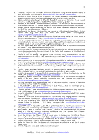  
15.
16.
17.
18.
19.
20.

21.
22.
23.
24.
25.

26.
27.
28.
29.
30.
31.
32.
33.
34.
35.
36.
37.
38.
39.
40.
41.
42.
43.

49	
  

Ferreira	
   RC,	
   Magalhães	
   CS,	
   Moreira	
   NA.	
   Oral	
   mucosal	
   alterations	
   among	
   the	
   institutionalized	
   elderly	
   in	
  
Brazil.	
  Braz	
  Oral	
  Res	
  2010;24(3):296-­‐302.	
  http://dx.doi.org/10.1590/S1806-­‐83242010000300007	
  	
  
Henrique	
  PR,	
  Bazaga	
  Júnior	
  M,	
  Araújo	
  VC,	
  Junqueira	
  JLC,	
  Furuse	
  C.	
  Prevalência	
  de	
  alterações	
  da	
  mucosa	
  
bucal	
  em	
  indivíduos	
  adultos	
  da	
  população	
  de	
  Uberaba,	
  Minas	
  Gerais.	
  RGO	
  2009;57(3):261-­‐7.	
  
Cebeci	
   AR,	
   Gülsahi	
   A,	
   Kamburoglu	
   K,	
   Orhan	
   BK,	
   Oztas	
   B.	
   Prevalence	
   and	
   distribution	
   of	
   oral	
   mucosal	
  
lesions	
  in	
  an	
  adult	
  Turkish	
  population.	
  Med	
  Oral	
  Patol	
  Oral	
  Cir	
  Bucal	
  2009;14(6):E272-­‐7.	
  
Pentenero	
  M,	
  Broccoletti	
  R,	
  Carbone	
  M,	
  Conrotto	
  D,	
  Gandolfo	
  S.	
  The	
  prevalence	
  of	
  oral	
  mucosal	
  lesions	
  in	
  
adults	
  from	
  the	
  Turin	
  area.	
  Oral	
  Dis	
  2008,14(4):356-­‐66.	
  http://dx.doi.org/ 10.1111/j.1601-­‐0825.2007.01391.x	
  	
  
Mujica	
  V,	
  Rivera	
  H,	
  Carrero	
  M.	
  Prevalence	
  of	
  oral	
  soft	
  tissue	
  lesions	
  in	
  an	
  elderly	
  Venezuelan	
  population.	
  
Med	
  Oral	
  Patol	
  Oral	
  Cir	
  Bucal	
  2008;13(5):E270-­‐4.	
  
Castellanos	
   JL,	
   Díaz-­‐Guzmán	
   L.	
   Lesions	
   of	
   the	
   oral	
   mucosa:	
   an	
   epidemiological	
   study	
   of	
   23785	
   Mexican	
  
patients.	
   Oral	
   Surg	
   Oral	
   Med	
   Oral	
   Pathol	
   Oral	
   Radiol	
   Endod	
   2008;105(1):79-­‐85.	
  
http://dx.doi.org/10.1016/j.tripleo.2007.01.037	
  	
  
Dundar	
   N,	
   Ilhan	
   Kal	
   B.	
   Oral	
   mucosal	
   conditions	
   and	
   risk	
   factors	
   among	
   elderly	
   in	
   a	
   Turkish	
   school	
   of	
  
dentistry.	
  Gerontology	
  2007;53(3):165-­‐72.	
  http://dx.doi.org/10.1159/000098415	
  	
  
Vieira	
   G,	
   Fernandes	
   AM,	
   Machado	
   APB,	
   Grosssman	
   SMC,	
   Aguiar	
   MCF.	
   Prevalência	
   das	
   alterações	
   da	
  
normalidade	
  e	
  lesões	
  de	
  mucosa	
  bucal	
  em	
  pacientes	
  atendidos	
  nas	
  Clínicas	
  Integradas	
  de	
  AtençãoPrimária	
  
(CIAPS)	
  da	
  Faculdade	
  de	
  Odontologia/UFMG.	
  Arq	
  Odontol	
  2007;43(1):13-­‐8.	
  
Reis	
  SCGB,	
  Higino	
  MASP,	
  Melo	
  HMD,	
  Freire	
  MCM.	
  Condição	
  de	
  saúde	
  bucal	
  de	
  idosos	
  institucionalizados	
  
em	
  Goiânia-­‐GO,	
  2003.	
  Rev	
  Bras	
  Epidemiol	
  2005;8(1):65-­‐73.	
  	
  	
  
Santos	
  PJB,	
  Bessa	
  CFN,	
  Aguiar	
  MCF,	
  Carmo	
  MAV.	
  Cross-­‐Sectional	
  study	
  of	
  oral	
  Mucosal	
  conditions	
  among	
  
a	
   central	
   Amazonian	
   Indian	
   Community,	
   Brazil.	
   J	
   Oral	
   Pathol	
   Med	
   2004;33(1):7-­‐12.	
   http://dx.doi.org/
10.1111/j.1600-­‐0714.2004.00003.x	
  	
  
Triantos	
   D.	
   Intra-­‐oral	
   findings	
   and	
   general	
   health	
   conditions	
   among	
   institutionalized	
   and	
   non-­‐
institutionalized	
   elderly	
   in	
   Greece.	
   J	
   Oral	
   Pathol	
   Med	
   2005;34(10):577-­‐82.	
   http://dx.doi.org/10.1111/j.1600-­‐
0714.2005.00356.x	
  	
  
Mumcu	
   G,	
   Cimilli	
   H,	
   Sur	
   H,	
   Hayran	
   O,	
   Atalay	
   T.	
   Prevalence	
   and	
   distribution	
   of	
   oral	
   lesions:	
   a	
   cross-­‐sectional	
  
study	
  in	
  Turkey.	
  Oral	
  Dis	
  2005;11(2):81-­‐7.	
  http://dx.doi.org/10.1111/j.1601-­‐0825.2004.01062.x	
  	
  
Shulman	
   JD,	
   Beach	
   MM,	
   Rivera-­‐Hidalgo	
   F.	
   The	
   prevalence	
   of	
   oral	
   mucosal	
   lesions	
   in	
   U.S.	
   adults.	
   Data	
   from	
  
the	
  Third	
  National	
  Health	
  and	
  Nutrition	
  Examination	
  Survey,	
  1988-­‐1994.	
  J	
  Am	
  Dent	
  Assoc	
  2004;135(9):1279-­‐
86.	
  
Espinoza	
  I,	
  Rojas	
  R,	
  Aranda	
  W,	
  Gemonal	
  J.	
  Prevalence	
  of	
  oral	
  mucosal	
  lesions	
  in	
  elderly	
  People	
  in	
  Santiago,	
  
Chile.	
  J	
  Oral	
  Pathol	
  Med	
  2003;32(10):571-­‐5.	
  http://dx.do.org/10.1034/j.1600-­‐0714.2003.00031.x	
  
Jainkittivong	
   A,	
   Aneksuk	
   V,	
   Langlais	
   RP.	
   Oral	
   mucosal	
   conditions	
   in	
   elderly	
   dental	
   patients.	
   Oral	
   Dis	
  
2002;8(4):218-­‐23.	
  http://dx.doi.org/10.1034/j.1601-­‐0825.2002.01789.x	
  	
  
Vallejo	
  MJG-­‐P,	
  Martínez	
  Díaz-­‐Canel	
  AI,	
  García	
  Martín	
  JM,	
  González	
  García	
  M.	
  Risk	
  factors	
  for	
  oral	
  soft	
  tissue	
  
lesions	
   in	
   an	
   adult	
   Spanish	
   population.	
   Community	
   Dent	
   Oral	
   Epidemiol	
   2002;30(4):277-­‐85.	
  
http://dx.doi.org/10.1034/j.1600-­‐0528.2002.00048.x	
  	
  
Diaz-­‐Canel	
  AIM,	
  Vallejo	
  MJGP.	
   Epidemiological	
  study	
  of	
  oral	
  mucosa	
  pathology	
  in	
  patients	
  of	
  the	
  Oviedo	
  
School	
  of	
  Stomatology.	
  Med	
  Oral	
  2002;7(1):4-­‐16.	
  
Lin	
   HC,	
   Corbet	
   EF,	
   Lo	
   ECM.	
   Oral	
   mucosal	
   lesions	
   in	
   adult	
   Chinese.	
   J	
   Dent	
   Res	
   2001;80(5):	
   1486-­‐90.	
  
http://dx.doi.org/10.1177/00220345010800052001	
  	
  
Campisi	
   G,	
   Margiotta	
   V.	
   Oral	
   Mucosal	
   lesions	
   and	
   risk	
   habits	
   among	
   men	
   in	
   an	
   Italian	
   study	
   population.	
  
J.Oral	
  Pathol	
  Med	
  2001;30(1):22-­‐8.	
  http://dx.doi.org/10.1034/j.1600-­‐0714.2001.300104.x	
  	
  
Meneghim	
   MC,	
   Saliba	
   NA.	
   Condições	
   de	
   saúde	
   bucal	
   da	
   população	
   idosa	
   de	
   Piracicaba-­‐SP.	
   RPG	
   rev	
   pos-­‐
grad	
  2000;7(1):7-­‐13.	
  
Reichart	
  PA.	
  Oral	
  mucosal	
  lesions	
  in	
  a	
  representative	
  cross-­‐sectional	
  study	
  of	
  aging	
  Germans.	
  Community	
  
Dent	
  Oral	
  Epidemiol	
  2000;28(5):390-­‐8.	
  http://dx.doi.org/10.1034/j.1600-­‐0528.2000.028005390.x	
  	
  
Zain	
   RB,	
   Ikeda	
   RB,	
   Razak	
   IA,	
   Axéll	
   T,	
   Majid	
   ZA,	
   Gupta	
   PC	
   et	
   al.	
   National	
   epidemiological	
   survey	
   of	
   	
   oral	
  	
  
mucosal	
   lesions	
   in	
   Malaysia.	
   J	
   Oral	
   Pathol	
   1997;25(5):377-­‐83.	
   http://dx.doi.org/10.1111/j.1600-­‐
0528.1997.tb00959.x	
  	
  
Taiyeb	
   Ali	
   TB,	
   Razak	
   IA,	
   Raja	
   Latifah	
   RJ,	
   Zain	
   RB.	
   An	
   epidemiological	
   survey	
   of	
   oral	
   mucosal	
   lesions	
   among	
  
elderly	
  Malaysians.	
  Gerodontology	
  1995;12(1):37-­‐40.	
  http://dx.doi.org/10.1111/j.1741-­‐2358.1995.tb00128.x	
  	
  
Ikeda	
  N.	
  Handa	
  Y,	
  Khim	
  SP,	
  Durward	
  C,	
  Axéll	
  T,	
  Mizuno	
  T,	
  Fukano	
  H,	
  et	
  al.	
  Prevalence	
  study	
  of	
  oral	
  mucosal	
  
lesions	
   in	
   a	
   selected	
   Cambodian	
   population.	
   Community	
   Dent	
   Oral	
   Epidemiol	
   1995;23(1):49-­‐54.	
  
http://dx.doi.org/10.1111/j.1600-­‐0528.1995.tb00197.x	
  	
  
Corbet	
   EF,	
   Holmgren	
   CJ,	
   Philipsen	
   HP.	
   Oral	
   muosal	
   lesions	
   in	
   65-­‐74-­‐year-­‐old	
   Hong	
   Kong	
   Chinese.	
  
Community	
  Dent	
  Oral	
  Epidemiol	
  1994;22(5Pt2):392-­‐5.	
  http://dx.doi.org/10.1111/j.1600-­‐0528.1994.tb01599.x	
  	
  
Marcucci	
  G.	
  Fundamentos	
  de	
  Odontologia	
  -­‐	
  Estomatologia.	
  Rio	
  de	
  Janeiro:	
  Guanabara	
  Koogan;	
  2005.	
  
Kignel	
  S.	
  Estomatologia	
  -­‐	
  Bases	
  do	
  diagnóstico	
  para	
  o	
  clínico	
  geral.	
  São	
  Paulo:	
  Santos;	
  2007.	
  
Neville	
   BW,	
   Damm,	
   DD,	
   Allen	
   CM,	
   Bouquot	
   JE.	
   Patologia	
   Oral	
   &	
   Maxilofacial.	
   3.ª	
   ed.	
   Rio	
   de	
   Janeiro:	
  
Elsevier;	
  2009.	
  
Boraks	
  S.	
  Diagnóstico	
  Bucal.	
  3ª	
  ed.	
  São	
  Paulo:	
  Artes	
  Médicas;	
  2001.	
  
	
  
	
  
ClipeOdonto	
  –	
  UNITAU	
  2013;5(1):42-­‐50.	
  Disponível	
  em	
  periodicos.unitau.br	
  

 