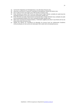  
44.
45.
46.
47.
48.
49.
50.

50	
  

Tommasi	
  AF.	
  Diagnóstico	
  em	
  Patologia	
  Bucal.	
  3ª	
  ed.	
  São	
  Paulo:	
  Pancast;	
  2002.	
  
Silverman	
  S,	
  Eversole	
  LR,	
  Truelove	
  EL.	
  Essentials	
  of	
  Oral	
  Medicine.	
  Ontario:	
  BC	
  Decker;	
  2002.	
  
Dym	
  H.	
  Atlas	
  of	
  minor	
  oral	
  surgery.	
  [S.l.]:	
  WB	
  Saunders	
  Company;	
  2000.	
  
Brasil.	
   Ministério	
   da	
   Saúde.	
   Área	
   Técnica	
   de	
   Saúde	
   Bucal.	
   Projeto	
   SB2000:	
   condições	
   de	
   saúde	
   bucal	
   da	
  
população	
  brasileira	
  no	
  ano	
  2000:	
  manual	
  do	
  examinador.	
  Brasília;	
  2001.	
  
Brasil.	
  Ministério	
  da	
  Saúde.	
  Departamento	
  de	
  Atenção	
  Básica.	
  Projeto	
  SB	
  Brasil	
  2003:	
  condições	
  de	
  saúde	
  
bucal	
  da	
  população	
  brasileira	
  2002-­‐2003:	
  resultados	
  principais.	
  Brasília;	
  2004.	
  
Minas	
   Geras.	
   Secretaria	
   de	
   Estado	
   da	
   Saúde.	
   3.º	
   Informativo	
   vigilância	
   do	
   câncer	
   e	
   seus	
   fatores	
   de	
   risco	
   de	
  
Minas	
  Gerais.	
  Belo	
  Horizonte;	
  2004.	
  
Hipólito	
   RA,	
   Martins	
   CR.	
   Prevalência	
   de	
   alterações	
   da	
   mucosa	
   bucal	
   em	
   adolescentes	
   brasileiros	
  
institucionalizados	
  em	
  dois	
  centros	
  de	
  reeducação.	
  Ciênc	
  saúde	
  colet	
  2010;15(Supl2):3233-­‐42.	
  

	
  
	
  
ClipeOdonto	
  –	
  UNITAU	
  2013;5(1):42-­‐50.	
  Disponível	
  em	
  periodicos.unitau.br	
  

 