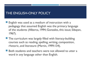 THE ENGLISH-ONLY POLICY
 English was used as a medium of instruction with a
pedagogy that assumed English was the primary language
of the students (Alberca, 1994; Gonzales, this issue; Sibayan,
1967).
 The curriculum was largely filled with literacy-building
courses such as reading, spelling, writing, composition,
rhetoric, and literature (Martin, 1999:134).
 Both students and teachers were not allowed to utter a
word in any language other than English.
 