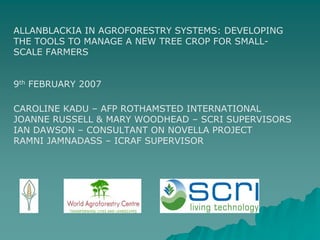 ALLANBLACKIA IN AGROFORESTRY SYSTEMS: DEVELOPING
THE TOOLS TO MANAGE A NEW TREE CROP FOR SMALL-
SCALE FARMERS


9th FEBRUARY 2007

CAROLINE KADU – AFP ROTHAMSTED INTERNATIONAL
JOANNE RUSSELL & MARY WOODHEAD – SCRI SUPERVISORS
IAN DAWSON – CONSULTANT ON NOVELLA PROJECT
RAMNI JAMNADASS – ICRAF SUPERVISOR
 