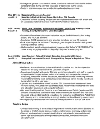 Manage the general conduct of students, both in the halls and classrooms and on
school premises during activities organized or sponsored by the school.
Assist in post-secondary course selection and applications process.
Dec 2014 to Occasional Classroom Teacher
Jan 2015 Near North District School Board, North Bay, ON, Canada
Classroom teacher covering all ages and all subject matters when staff are off sick,
on sabbatical, maternity leave or involved in PD/inset day activities
Sept 2014 to Short Term Contract - ScienceTeacher (year 7 to year 11), Yateley School,
Nov 2014 Yateley, County Hampshire, United Kingdom
Provided differentiated classroom instruction as per the British curriculum to key
stage 3 and 4 IGCSE students
Conducted GCSE assessments and acted as form tutor for year 10 students
Took advantage of the in-house IT laptop program to optimize student self guided
learning and target setting
Made excellent use of online educational resources like Oxford’s “KERBOODLE” to
create a very engaging and technologically integrated science program
Sept 2012 to Lead Teacher, Acting Principal, Canadian International Division,
Jun 2013 Shangde Experimental School, Shanghai City, People’s Republic of China
Administrative Duties
Performed all administrative duties required of a principal and section supervisor
needed for the daily operation of the Canadian program
Coordinated regularly with senior Chinese school administration and staff in regards
to departmental budget reviews, science laboratory and computer lab use and
scheduling, classroom teacher allocations, teacher and course scheduling and was
responsible for setting exam schedules and developing a parent friendly report card
format which is still in use today
Updated and extended the school’s current ESL document and assessment tools
resource library, evaluated hard cover resources, researched and ordered new texts
and laboratory equipment and computer software
Met monthly with principals from the school’s American and British (regular and IB)
divisions to coordinate planned in-class and extra-curricular activities and field trips
Mentored and provided teaching evaluations for two junior level teachers. Aided them
with planning and in implementing a strongly student centered learning environment.
Arranged for parent/teacher consultations and replacement of staff on sick leave
Teaching Duties
Oversaw the delivery of the Canadian high school curriculum to Chinese students in
the areas of English, social science, history, mathematics, chemistry and physics
Planned, evaluated and provided direct full time instruction for intermediate and
senior high school students through class room lectures, demonstrations and
laboratory work
 