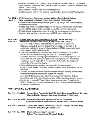 Courses taught included: grade 10 science and mathematics, grade 11 university
level chemistry, university level physics as well as grade 11 university functions and
grade 11 accounting
Organized and supervised a biweekly French club
Laid the ground work for the first and only Canadian division school hockey team
Feb 2012 to LTO Elementary Classroom teacher, William Beatty Public School
Jun 2012 Near North District School Board, Parry Sound, ON Canada
Applied a classroom management program of my design for a class struggling
with behavioral issues
Participated in the new school wide behavior management initiative to foster a
positive school culture and encourage successful academic outcomes
Provided input and volunteered my time for the elementary school’s science
fair team who went on to win the regional 2012 science fair trophy
Sept 2007- Science Teacher, Parry Sound High School, Grades 9 through 12
June 2012 Near North District School Board, Parry Sound, ON, Canada
Assessed and evaluated intermediate and senior science students
Motivated curiosity & learning through the integration of technology &
multimedia including the use of: Student clickers, MOBI (mobile interfaced
smart board), and I-Pod touch units
Team teaching experience in math as a member of the schools grade 9
student success initiative during the 2011-2012 academic year
 Coached an award winning high school science fair team to regional and
national levels, with participating students winning numerous medals and
certificates as well as the 2011 F.J.Cronan & Nelson all school regional
science fair championship trophy.
Fostered better parent-teacher communication through regular
e-mail contact, weekly classroom updates, student portal and student tracker
web-sites
Assisted the more advanced student with self-directed learning opportunities
via the school board “Sharepoint” classroom website
Experimented in developing a classroom management scheme that can
benefit first year and veteran teachers alike while maximizing student success
Conducted in house PLT’s on differentiated learning using Smart boards,
MOBI’s, clickers and lectured on the role of science fair projects to enhance
cross curricular learning
NON-TEACHING EXPERIENCE
Apr 1994 – Feb 2006 - Primary Care Paramedic, Sault St. Marie Emergency Medical Services /
Algoma District Services Administration Board, Elliot Lake
Apr 1996 – Aug1997 - Ambulance Emergency Communications Dispatcher
Central Ambulance and Communications Center, Sault Ste. Marie
Jun 1991 – Mar 1996 – Search and Rescue Technician (SARTEC), Royal Canadian Army
49th RCA Field Artillery&Support Unit
Jun 1989 –Apr 1991 – Chemical Laboratory Technician
Delmar Pharmaceuticals, Montreal, Quebec
 