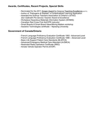 Awards, Certificates, Recent Projects, Special Skills
-Nominated for the 2011 Amgen Award for Science Teaching Excellence(AASTE)
-Author of “Pathogens & Disease” a Contextualized Learning Application
-Awarded the Science Teachers Association of Ontario’s (STAO)
Don Galbraith Pre-Service Teacher Award of Excellence
-Workplace Hazardous Materials Information System (WHMIS)
-Canadian Red Cross First Aid/CPR instructor
-Smart Boards & Smart Board Ideas/Mining Matters workshop
-Assistive Technologies certificate – Nipissing University
Government of Canada/Ontario
-French Language Proficiency Evaluation Certificate 1993 –Advanced Level
-French Language Proficiency Evaluation Certificate 1996 – Advanced Level
-Basic Life Support Patient Care Standards (BLSPCS)
-Advanced Emergency Medical Care Attendant (A-EMCA)
-Restricted Radio Operators Certificate (RRO)
-Airside Vehicle Operator Permit (AVOP)
 