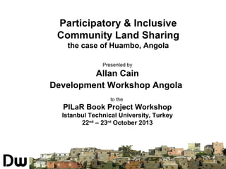 Participatory & Inclusive
Community Land Sharing
the case of Huambo, Angola
Presented by

Allan Cain
Development Workshop Angola
to the

PILaR Book Project Workshop
Istanbul Technical University, Turkey
22nd – 23rd October 2013

SISTEMA NACIONAL DE
INFORMAÇÃO TERRITORIAL

 
