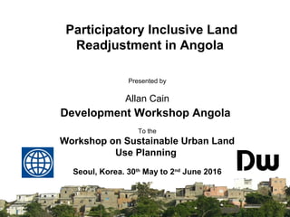 SISTEMA NACIONAL DE
INFORMAÇÃO TERRITORIAL
Presented by
Allan Cain
Development Workshop Angola
To the
Workshop on Sustainable Urban Land
Use Planning
Seoul, Korea. 30th
May to 2nd
June 2016
Participatory Inclusive Land
Readjustment in Angola
 