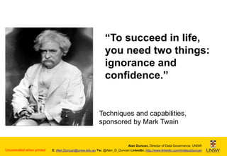 “To succeed in life,
you need two things:
ignorance and
confidence.”

Techniques and capabilities,
sponsored by Mark Twain

Uncontrolled when printed

Alan Duncan, Director of Data Governance, UNSW
E: Alan.Duncan@unsw.edu.au Tw: @Alan_D_Duncan LinkedIn: http://www.linkedin.com/in/alandduncan

 