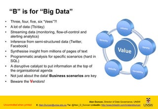 “B” is for “Big Data”
•
•
•

•

Three, four, five, six “Vees”?!
A lot of data (Tb/day)
Streaming data (monitoring, flow-of-control and
alerting analytics)
Inference from semi-structured data (Twitter,
Facebook)
Synthesise insight from millions of pages of text
Programmatic analysis for specific scenarios (hard in
SQL)
A disruptive catalyst to put information at the top of
the organisational agenda
Not just about the data! Business scenarios are key

•

Beware the Vendors!

•
•
•
•

Uncontrolled when printed

Alan Duncan, Director of Data Governance, UNSW
E: Alan.Duncan@unsw.edu.au Tw: @Alan_D_Duncan LinkedIn: http://www.linkedin.com/in/alandduncan

 