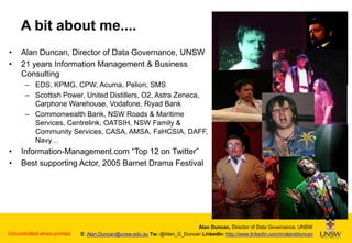 A bit about me....
•
•

Alan Duncan, Director of Data Governance, UNSW
21 years Information Management & Business
Consulting
– EDS, KPMG, CPW, Acuma, Pelion, SMS
– Scottish Power, United Distillers, O2, Astra Zeneca,
Carphone Warehouse, Vodafone, Riyad Bank
– Commonwealth Bank, NSW Roads & Maritime
Services, Centrelink, OATSIH, NSW Family &
Community Services, CASA, AMSA, FaHCSIA, DAFF,
Navy…

•
•

Information-Management.com “Top 12 on Twitter”
Best supporting Actor, 2005 Barnet Drama Festival

Uncontrolled when printed

Alan Duncan, Director of Data Governance, UNSW
E: Alan.Duncan@unsw.edu.au Tw: @Alan_D_Duncan LinkedIn: http://www.linkedin.com/in/alandduncan

 
