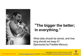 “The bigger the better;
in everything.”
What data should be stored, and how
long should we keep it?
Sponsored by Freddie Mercury

Uncontrolled when printed

Alan Duncan, Director of Data Governance, UNSW
E: Alan.Duncan@unsw.edu.au Tw: @Alan_D_Duncan LinkedIn: http://www.linkedin.com/in/alandduncan

 