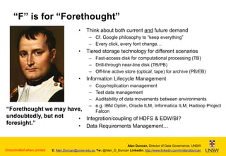 “F” is for “Forethought”
•

Think about both current and future demand
– Cf. Google philosophy to “keep everything”
– Every click, every font change…

•

Tiered storage technology for different scenarios
– Fast-access disk for computational processing (TB)
– Drill-through near-line disk (TB/PB)
– Off-line active store (optical, tape) for archive (PB/EB)

•

Information Lifecycle Management
–
–
–
–

Copy/replication management
Test data management
Auditability of data movements between environments
e.g. IBM Optim, Oracle ILM, Informatica ILM, Hadoop Project
Falcon

“Forethought we may have,
undoubtedly, but not
• Integration/coupling of HDFS & EDW/BI?
foresight.”
•

Uncontrolled when printed

Data Requirements Management…

Alan Duncan, Director of Data Governance, UNSW
E: Alan.Duncan@unsw.edu.au Tw: @Alan_D_Duncan LinkedIn: http://www.linkedin.com/in/alandduncan

 