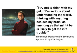 “I try not to think with my
gut. If I‘m serious about
understanding the world,
thinking with anything
besides my brain, as
tempting as that might be,
is likely to get me into
trouble.”
Information Management Excellence
sponsored by Carl Sagan

Uncontrolled when printed

Alan Duncan, Director of Data Governance, UNSW
E: Alan.Duncan@unsw.edu.au Tw: @Alan_D_Duncan LinkedIn: http://www.linkedin.com/in/alandduncan

 