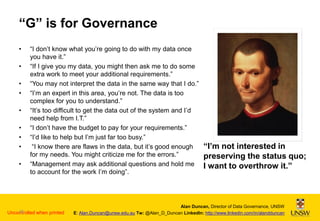 “G” is for Governance
•
•
•
•
•
•
•
•
•

“I don’t know what you’re going to do with my data once
you have it.”
“If I give you my data, you might then ask me to do some
extra work to meet your additional requirements.”
“You may not interpret the data in the same way that I do.”
“I’m an expert in this area, you’re not. The data is too
complex for you to understand.”
“It’s too difficult to get the data out of the system and I’d
need help from I.T.”
“I don’t have the budget to pay for your requirements.”
“I’d like to help but I’m just far too busy.”
“I know there are flaws in the data, but it’s good enough
for my needs. You might criticize me for the errors.”
“Management may ask additional questions and hold me
to account for the work I’m doing”.

26
Uncontrolled when printed

“I’m not interested in
preserving the status quo;
I want to overthrow it.”

Alan Duncan, Director of Data Governance, UNSW
E: Alan.Duncan@unsw.edu.au Tw: @Alan_D_Duncan LinkedIn: http://www.linkedin.com/in/alandduncan

 