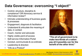 Data Governance: overcoming “I object!”
• Control, structure, discipline &
compliance? OR Advocacy service &
information broker?
• Intimate understanding of business goals
& processes
• Engagement, diagnosis & facilitation
• Understand & articulate the meaning of
data, in context
• Coach, mentor and advocate
• Highly visible point-of-access
• Self-service Information Portal
• Conduit, communicate & co-ordinate
• Leadership & direction
• “Info as a Product”
27
Uncontrolled when printed

“The art of government is to
make two-thirds of a nation
pay all it possibly can for the
benefit of the other third.”

Alan Duncan, Director of Data Governance, UNSW
E: Alan.Duncan@unsw.edu.au Tw: @Alan_D_Duncan LinkedIn: http://www.linkedin.com/in/alandduncan

 