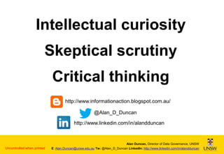 Intellectual curiosity
Skeptical scrutiny
Critical thinking
http://www.informationaction.blogspot.com.au/
@Alan_D_Duncan
http://www.linkedin.com/in/alandduncan

Uncontrolled when printed

Alan Duncan, Director of Data Governance, UNSW
E: Alan.Duncan@unsw.edu.au Tw: @Alan_D_Duncan LinkedIn: http://www.linkedin.com/in/alandduncan

 