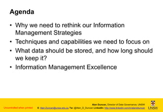 Agenda
• Why we need to rethink our Information
Management Strategies
• Techniques and capabilities we need to focus on
• What data should be stored, and how long should
we keep it?
• Information Management Excellence

Uncontrolled when printed

Alan Duncan, Director of Data Governance, UNSW
E: Alan.Duncan@unsw.edu.au Tw: @Alan_D_Duncan LinkedIn: http://www.linkedin.com/in/alandduncan

 
