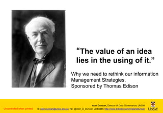 “The value of an idea
lies in the using of it.”
Why we need to rethink our information
Management Strategies,
Sponsored by Thomas Edison

Uncontrolled when printed

Alan Duncan, Director of Data Governance, UNSW
E: Alan.Duncan@unsw.edu.au Tw: @Alan_D_Duncan LinkedIn: http://www.linkedin.com/in/alandduncan

 