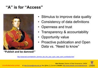“A” is for “Access”
•
•
•
•
•
•

Stimulus to improve data quality
Consistency of data definitions
Openness and trust
Transparency & accountability
Opportunity value
Proactive publication and Open
Data vs. “Need to know”

“Publish and be damned!”
http://www.ted.com/talks/tim_berners_lee_the_year_open_data_went_worldwide.html

7
Uncontrolled when printed

Alan Duncan, Director of Data Governance, UNSW
E: Alan.Duncan@unsw.edu.au Tw: @Alan_D_Duncan LinkedIn: http://www.linkedin.com/in/alandduncan

 