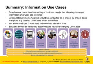 Summary: Information Use Cases
•
•
•
•

Based on our current understanding of business needs, the following classes of
Information Use Case are identified
Detailed Requirements Analysis should be conducted on a project-by-project basis
to explore any detailed Use Cases within each class
Not all detailed Use Cases need to be defined ahead of time
Solutions should be flexible to accommodate new and changing Use Cases

Structured
data
reporting

Strategic
Intelligence
and Data
Mining

Publish
content to a
community

Executive
briefings

Education,
Training,
Learning

Search for
content
previously
created

Records
Management,
Compliance &
Audit

GIPA &
Privacy
Responses

Ability to publish
Filtering/screening/validation of what gets published
Feedback loop, measure of usefulness & continuous improvement
Shared understanding (IT & Business)

Uncontrolled when printed

Alan Duncan, Director of Data Governance, UNSW
E: Alan.Duncan@unsw.edu.au Tw: @Alan_D_Duncan LinkedIn: http://www.linkedin.com/in/alandduncan

 