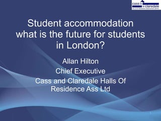 Student accommodation what is the future for students in London? Allan Hilton Chief Executive Cass and Claredale Halls Of Residence Ass Ltd 