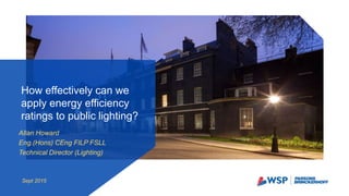 Allan Howard
Eng.(Hons) CEng FILP FSLL
Technical Director (Lighting)
How effectively can we
apply energy efficiency
ratings to public lighting?
Sept 2015
 