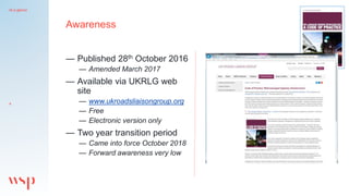 At a glance
4
Awareness
— Published 28th October 2016
— Amended March 2017
— Available via UKRLG web
site
— www.ukroadslia...