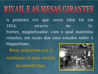 RIVAIL E AS MESAS GIRANTESA primeira vez que ouviu falar foi em 1854, através do Sr. Fortier, magnetizador, com o qual mantinha relações, em razão dos seus estudos sobre o Magnetismo. Rivail acreditava que o fenômeno se dava através do magnetismo.