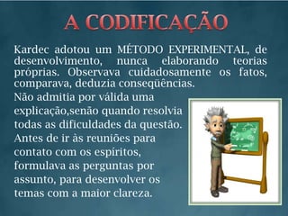 A CODIFICAÇÃOKardec adotou um MÉTODO EXPERIMENTAL, de desenvolvimento, nunca elaborando teorias próprias. Observava cuidadosamente os fatos, comparava, deduzia conseqüências.Não admitia por válida umaexplicação,senão quando resolviatodas as dificuldades da questão.Antes de ir às reuniões paracontato com os espíritos,formulava as perguntas porassunto, para desenvolver os temas com a maior clareza.