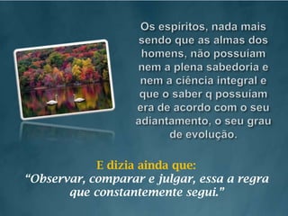 Os espíritos, nada mais sendo que as almas dos homens, não possuíam nem a plena sabedoria e nem a ciência integral e que o saber q possuíam era de acordo com o seu adiantamento, o seu grau de evolução.E dizia ainda que:“Observar, comparar e julgar, essa a regra que constantemente segui.”